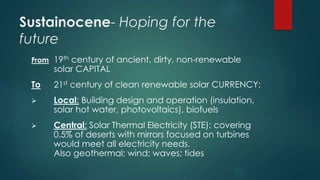 Sustainocene- Hoping for the
future
From 19th century of ancient, dirty, non-renewable
solar CAPITAL
To 21st century of clean renewable solar CURRENCY:
 Local: Building design and operation (insulation,
solar hot water, photovoltaics), biofuels
 Central: Solar Thermal Electricity (STE): covering
0.5% of deserts with mirrors focused on turbines
would meet all electricity needs.
Also geothermal; wind; waves; tides
 
