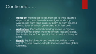 Continued……
 Transport: From road to rail, from air to wind-assisted
ships; hybrid cars; biofuels from algae and crop
wastes, not from food crops or palm oil from cleared
forests; Solar or wind - generated H2 in fuel cells
 Agriculture: Cease land clearing; move to organic
agriculture for better water retention, less pesticides,
herbicides; local food production to reduce transport
costs
 Health: Equity of resources; healthy nutrition; more
use of muscle power; adaptation to inevitable global
warming.
 
