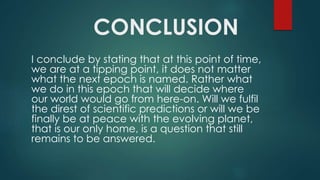 CONCLUSION
I conclude by stating that at this point of time,
we are at a tipping point, it does not matter
what the next epoch is named. Rather what
we do in this epoch that will decide where
our world would go from here-on. Will we fulfil
the direst of scientific predictions or will we be
finally be at peace with the evolving planet,
that is our only home, is a question that still
remains to be answered.
 