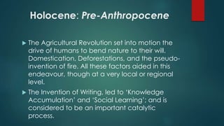 Holocene: Pre-Anthropocene
 The Agricultural Revolution set into motion the
drive of humans to bend nature to their will.
Domestication, Deforestations, and the pseudo-
invention of fire. All these factors aided in this
endeavour, though at a very local or regional
level.
 The Invention of Writing, led to ‘Knowledge
Accumulation’ and ‘Social Learning’; and is
considered to be an important catalytic
process.
 