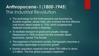 Anthropocene- I (1800-1945)
The Industrial Revolution
 The technology for the Anthropocene was launched by
Scottish engineer James Watt, who invented the first effective
coal-driven steam engine in 1754, which progressively
replaced muscle power in factories.
 To facilitate transport of goods and people, George
Stephenson in 1829 invented the first workable steam
locomotive, named The Rocket
 The expansion of economic society. Demography becomes a
secondary appendage to economic growth
 Human population expands from about 750 million to about
2.5 billion. The first global population explosion
 
