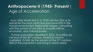 Anthropocene II (1945- Present )
Age of Acceleration
Soon after World War II, in 1950 with the USA as its
epicenter the most rapid and pervasive shift in the
human-environment relationship began, coinciding
with the advent of the USA as a world military,
economic, and cultural power.
Human population doubled in 50yrs, to 6 billion by
the end of the 20th century. Global Economy
multiplied 15-fold. By the advent of the 21st century,
50% of the population was living in urban areas.
 