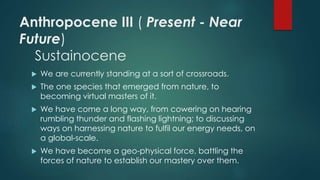 Anthropocene III ( Present - Near
Future)
Sustainocene
 We are currently standing at a sort of crossroads.
 The one species that emerged from nature, to
becoming virtual masters of it.
 We have come a long way, from cowering on hearing
rumbling thunder and flashing lightning; to discussing
ways on harnessing nature to fulfil our energy needs, on
a global-scale.
 We have become a geo-physical force, battling the
forces of nature to establish our mastery over them.
 