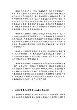 3
數位看板從原本單機、單向、室內的應用，逐步朝向雲端操控、
互動、戶外的應用，由於資通訊產業一直是臺灣的強項，隨著科技技
術的進步及跨界的應用合作，數位看板所觸及的領域也越趨多元，廠
商所開發的應用領域，除了一直保持高度成長的零售市場，醫療、交
通、會展、酒店等領域，也是不容小覷。例如零售業應用數位看板，
創造最大行銷價值；交通業應用數位看板，提昇使用滿意度與服務品
質；會展業應用數位看板，打造結合行銷與資訊查詢的互動內容；醫
療業應用數位看板，提昇醫療評鑑結果。
數位看板只要繼續以「開放」的方式不斷吸收各種創新，包括科
技、服務、內容等各範圍的創新概念，所能發揮的產業綜效將以等比
級數快速成長，再透過具有文化底蘊與知識質量的感性媒體切入人心。
臺灣業者若能發揮快速反應與高度彈性的特色，各產業互相合作、互
通有無，來拓展數位看板商機，所能發揮的綜效也非單一大企業或單
一市場所能比擬。
數位看板的應用還蘊藏著許多無限可能，比起規格化的電腦、電
視，已進入價格競爭時代，數位看板將是臺灣面板產業利基的另一條
路，是一個面板在商業應用的出海口，預估在 2020 年以前，數位面
板的市場成長性至少都在 20%以上。
現今產業面臨內外環境快速變遷的嚴苛考驗，現階段絕對無法單
打獨鬥，必須以整合、團隊的方式來開拓市場。因此廠商必須找到及
找對合適的國際夥伴一同共創共榮，爭取商機。因此這也是當初臺灣
數位看板多媒體聯盟成立的目的，就是透過集結國內業者的力量，一
同建立數位看板產業鏈，透過推動數位看板多媒體聯盟的產業合作平
臺，來提高軟體能量與系統整合能力，轉型成為整體服務方案供應商，
以實現跨領域創新應用，搶佔垂直整合市場。
四、期待有更多的產業新星 加入數位看板產業
為鼓勵商用多媒體技術、場域及內容設計三大應用發展，今年臺
灣數位看板多媒體聯盟更舉辦首屆數位看板應用大賞/TDS AWARDS 選
 