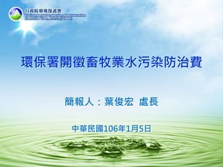 環保署開徵畜牧業水污染防治費
簡報人：葉俊宏 處長
中華民國106年1月5日
 