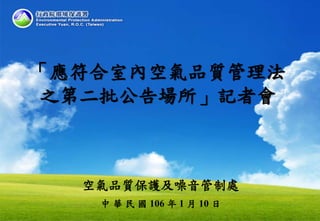空氣品質保護及噪音管制處
中 華 民 國 106 年 1 月 10 日
「應符合室內空氣品質管理法
之第二批公告場所」記者會
 