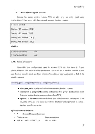 Service NFS

2.1 L’arrêt/démarrage du serveur
Comme les autres services Linux, NFS se gère avec un script placé dans
/etc/rc.d/init.d/. Pour lancer NFS, la commande suivante doit être exécutée :
# service nfs start
Starting NFS services: [ OK ]
Starting NFS quotas: [ OK ]
Starting NFS mountd: [ OK ]
Starting NFS daemon: [ OK ]
Ou bien
# /etc/rc.d/init.d/nfs

start

# /etc/rc.d/init.d/nfs

stop

2.3 Le fichier /etc/exports
L'ensemble des configurations pour le serveur NFS ont lieu dans le fichier
/etc/exports que vous devez éventuellement créer s'il n'existe pas. Ce fichier contient la liste
des dossiers exportés ainsi que leurs options d'exportation. Leur déclaration se fait de la
manière suivante :
directory_path

computer1(options1)

computer2(options2)

• directory_path : représente le chemin (absolu) du dossier à exporter
• computer1 et computer2 : sont les ordinateurs et/ou groupe d'ordinateurs ayant
le droit d accéder à cette ressource via un client NFS.
• options1 et options2 définissent la façon dont votre dossier va être exporté. C'est
ici, entre autre, que vous aurez la possibilité de choisir une exportation en lectureécriture ou en lecture seule.
Spécification des machines :
*

(l’ensemble des ordinateurs)

*.ucan.ac.ma,

jaber.ucam.ac.ma

193.201.109.0/255.255.255.0,

193.201.109.1
2

 
