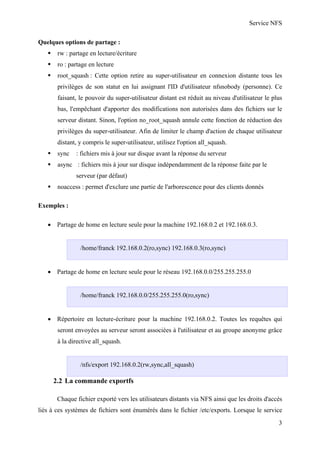 Service NFS
Quelques options de partage :
rw : partage en lecture/écriture
ro : partage en lecture
root_squash : Cette option retire au super-utilisateur en connexion distante tous les
privilèges de son statut en lui assignant l'ID d'utilisateur nfsnobody (personne). Ce
faisant, le pouvoir du super-utilisateur distant est réduit au niveau d'utilisateur le plus
bas, l'empêchant d'apporter des modifications non autorisées dans des fichiers sur le
serveur distant. Sinon, l'option no_root_squash annule cette fonction de réduction des
privilèges du super-utilisateur. Afin de limiter le champ d'action de chaque utilisateur
distant, y compris le super-utilisateur, utilisez l'option all_squash.
sync

: fichiers mis à jour sur disque avant la réponse du serveur

async : fichiers mis à jour sur disque indépendamment de la réponse faite par le
serveur (par défaut)
noaccess : permet d'exclure une partie de l'arborescence pour des clients donnés
Exemples :
• Partage de home en lecture seule pour la machine 192.168.0.2 et 192.168.0.3.

/home/franck 192.168.0.2(ro,sync) 192.168.0.3(ro,sync)
• Partage de home en lecture seule pour le réseau 192.168.0.0/255.255.255.0

/home/franck 192.168.0.0/255.255.255.0(ro,sync)
• Répertoire en lecture-écriture pour la machine 192.168.0.2. Toutes les requêtes qui
seront envoyées au serveur seront associées à l'utilisateur et au groupe anonyme grâce
à la directive all_squash.

/nfs/export 192.168.0.2(rw,sync,all_squash)

2.2 La commande exportfs
Chaque fichier exporté vers les utilisateurs distants via NFS ainsi que les droits d'accès
liés à ces systèmes de fichiers sont énumérés dans le fichier /etc/exports. Lorsque le service
3

 