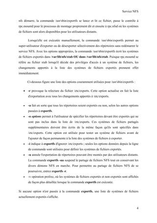 Service NFS
nfs démarre, la commande /usr/sbin/exportfs se lance et lit ce fichier, passe le contrôle à
rpc.mountd pour le processus de montage proprement dit et ensuite à rpc.nfsd où les systèmes
de fichiers sont alors disponibles pour les utilisateurs distants.
Lorsqu'elle est exécutée manuellement, la commande /usr/sbin/exportfs permet au
super-utilisateur d'exporter ou de désexporter sélectivement des répertoires sans redémarrer le
service NFS. Avec les options appropriées, la commande /usr/sbin/exportfs écrit les systèmes
de fichiers exportés dans /var/lib/nfs/xtab OU dans /var/lib/nfs/etab. Puisque rpc.mountd se
réfère au fichier xtab lorsqu'il décide des privilèges d'accès à un système de fichiers, les
changements apportés à la liste des systèmes de fichiers exportés prennent effet
immédiatement.
Ci-dessous figure une liste des options couramment utilisées pour /usr/sbin/exportfs :
• -r provoque la relecture du fichier /etc/exports. Cette option actualise en fait la liste
d'exportation avec tous les changements apportés à /etc/exports.
•

-a fait en sorte que tous les répertoires soient exportés ou non, selon les autres options
passées à exportfs.

•

-o options permet à l'utilisateur de spécifier les répertoires devant être exportés qui ne
sont pas inclus dans la liste de /etc/exports. Ces systèmes de fichiers partagés
supplémentaires doivent être écrits de la même façon qu'ils sont spécifiés dans
/etc/exports. Cette option est utilisée pour tester un système de fichiers avant de
l'ajouter de façon permanente à la liste des systèmes de fichiers à exporter.

•

-i indique à exportfs d'ignorer /etc/exports ; seules les options données depuis la ligne
de commande sont utilisées pour définir les systèmes de fichiers exportés.

•

-u annule l'exportation de répertoires pouvant être montés par des utilisateurs distants.
La commande exportfs -ua suspend le partage de fichiers NFS tout en conservant les
divers démons NFS en marche. Pour permettre au partage de fichiers NFS de se
poursuivre, entrez exportfs -r.

•

-v opération prolixe, où les systèmes de fichiers exportés et non exportés sont affichés
de façon plus détaillée lorsque la commande exportfs est exécutée.

Si aucune option n'est passée à la commande exportfs, une liste de systèmes de fichiers
actuellement exportés s'affiche.

4

 