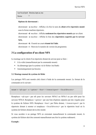 Service NFS
/usr/local/pub ibnsina.inpt.ac.ma
/home

*

Options de showmount :
showmount -a machine : Affiche à la fois le nom du client et le répertoire monté
sous la forme machine:répertoire.
showmount -d machine : Affiche seulement les répertoires montés par un client.
showmount -e machine : Affiche la liste des répertoires exportés par le serveur
NFS.
showmount -h : Fournit un court résumé de l'aide.
showmount -v : Renvoie le numéro de version du programme.

3 La configuration d’un client NFS
Le montage sur le client d’un répertoire distant du serveur peut se faire :
A la volée (manuellement par la commande mount)
Au démarrage (par le système via le fichier /etc/fstab)
Automatiquement (au besoin).
3.1 Montage manuel de système de fichie
Les partages NFS sont montés côté client à l'aide de la commande mount. Le format de la
commande est le suivant :

mount -t <nfs-type> -o <options> <host>:</remote/export> </local/directory>

Remplacez <nfs-type> par nfs pour les serveurs NFSv2 ou NFSv3 ou par nfs4 pour les
serveurs NFSv4. Remplacez <options> par une liste d'options séparées par des virgules pour
le système de fichiers NFS. Remplacez <host> par l'hôte distant, </remote/export> par le
répertoire distant à monter et remplacez </local/directory> par le répertoire local où le
système de fichiers distant devra être monté.
Si vous accédez à un partage NFS en exécutant manuellement la commande mount, le
système de fichiers doit être remonté manuellement une fois le système redémarré.
Exemple :
6

 