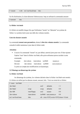 Service NFS
# mount

-t nfs

ns1:/usr/local/man

/doc

En fin d'utilisation, le client démonte l'arborescence /tmp en utilisant la commande umount :
# umount

/doc

Le fichier /etc/mtab
Ce fichier est modifié chaque fois que l'utilisateur "monte" ou "démonte" un système de
fichier. Le système tient à jour une table des volumes montés.
Liste des dossiers montés
La commande mount sans paramètres, donne la liste des volumes montés. La commande
consulte la table maintenue à jour dans le fichier mtab.
Attention:
L'accès à la commande "mount" est, par défaut, autorisé juste pour root. Il faut rajouter
l'option "user" dans le fichier /etc/fstab, afin qu'un utilisateur puisse accéder à cette
commande.
Exemple:

/dev/cdrom

/mnt/cdrom

iso9660

noauto,ro

Devient

/dev/cdrom

/mnt/cdrom

iso9660

user,noauto,ro

La prise en compte des modifications est dynamique.
3.2 Montage au démarrage du système
Le fichier /etc/fstab
Au démarrage du système, les volumes déclarés dans le fichier /etc/fstab sont montés.
Ce fichier est utilisé par les démons mount, umount, fsck.. Voici un extrait de ce fichier:
# more /etc/fstab
/dev/hda1

/

ext2

defaults

11

/dev/hda2

swap

swap

defaults

00

/dev/fd0

/mnt/floppy

ext2

noauto

00

/dev/cdrom

/mnt/cdrom

iso9660 user,noauto,ro

ns1:/usr/local/man

/doc

nfs rsize=8192,wsize=8192,timeo=14,intr

00

7

 