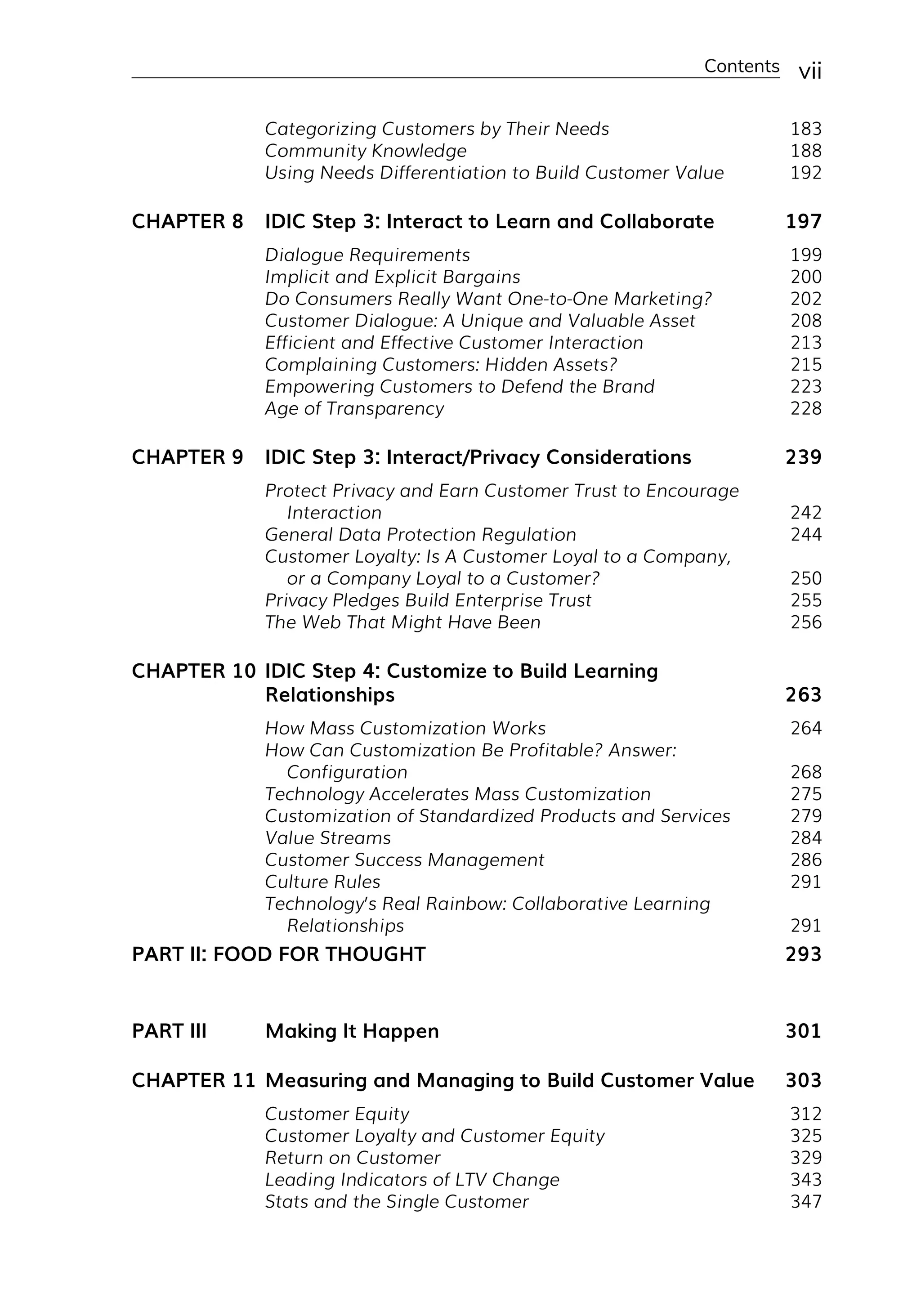 Contents vii
Categorizing Customers by Their Needs 183
Community Knowledge 188
Using Needs Differentiation to Build Customer Value 192
CHAPTER 8 IDIC Step 3: Interact to Learn and Collaborate 197
Dialogue Requirements 199
Implicit and Explicit Bargains 200
Do Consumers Really Want One-­
to-­
One Marketing? 202
Customer Dialogue: A Unique and Valuable Asset 208
Efficient and Effective Customer Interaction 213
Complaining Customers: Hidden Assets? 215
Empowering Customers to Defend the Brand 223
Age of Transparency 228
CHAPTER 9 IDIC Step 3: Interact/Privacy Considerations 239
Protect Privacy and Earn Customer Trust to Encourage
Interaction 242
General Data Protection Regulation 244
Customer Loyalty: Is A Customer Loyal to a Company,
or a Company Loyal to a Customer? 250
Privacy Pledges Build Enterprise Trust 255
The Web That Might Have Been 256
CHAPTER 10 IDIC Step 4: Customize to Build Learning
Relationships 263
How Mass Customization Works 264
How Can Customization Be Profitable? Answer:
Configuration 268
Technology Accelerates Mass Customization 275
Customization of Standardized Products and Services 279
Value Streams 284
Customer Success Management 286
Culture Rules 291
Technology’s Real Rainbow: Collaborative Learning
Relationships 291
PART II: FOOD FOR THOUGHT 293
PART III Making It Happen 301
CHAPTER 11 Measuring and Managing to Build Customer Value 303
Customer Equity 312
Customer Loyalty and Customer Equity 325
Return on Customer 329
Leading Indicators of LTV Change 343
Stats and the Single Customer 347
 