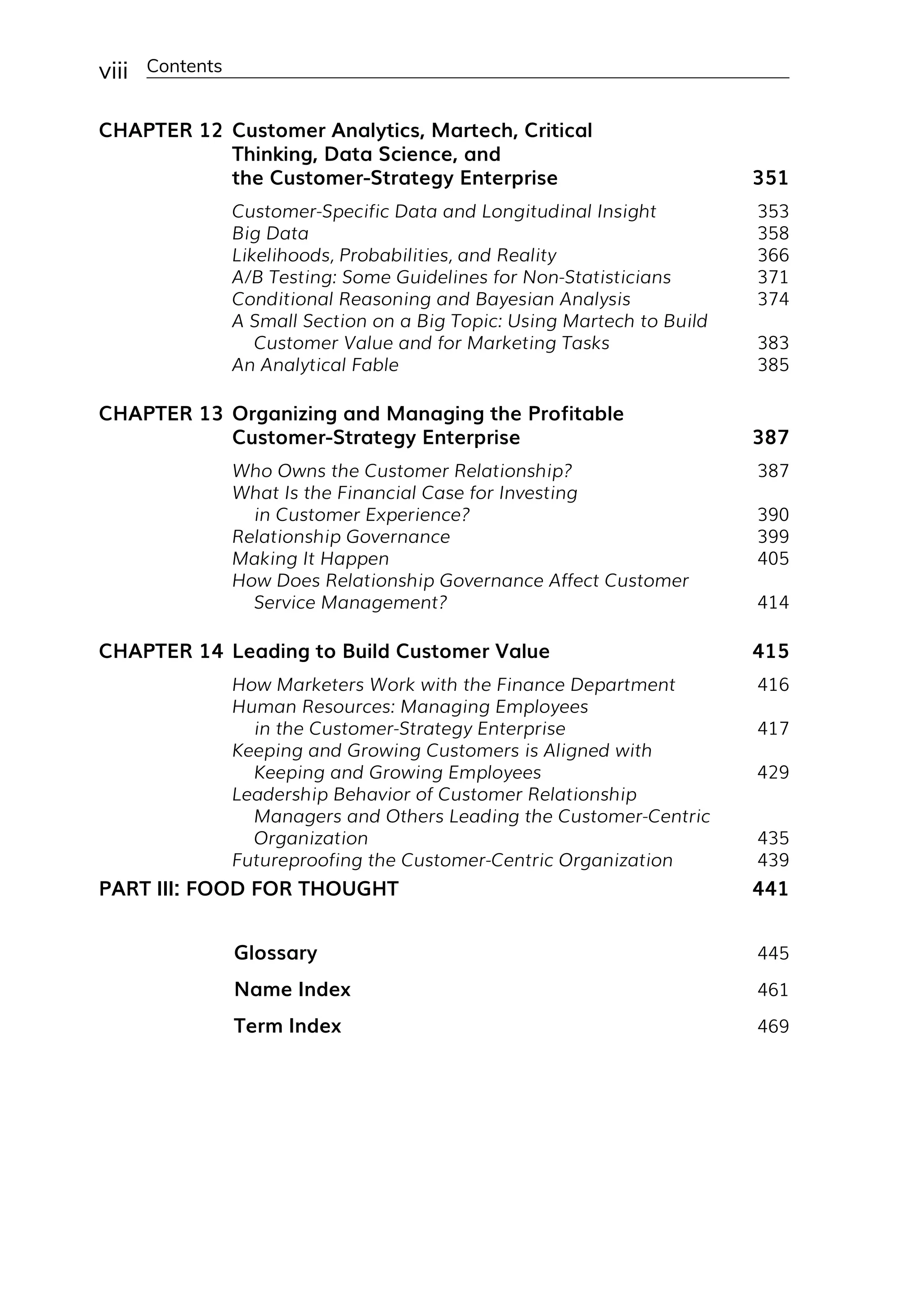 viii Contents
CHAPTER 12 Customer Analytics, Martech, Critical
Thinking, Data Science, and
the Customer-­
Strategy Enterprise 351
Customer-­
Specific Data and Longitudinal Insight 353
Big Data 358
Likelihoods, Probabilities, and Reality 366
A/B Testing: Some Guidelines for Non-Statisticians 371
Conditional Reasoning and Bayesian Analysis 374
A Small Section on a Big Topic: Using Martech to Build
Customer Value and for Marketing Tasks 383
An Analytical Fable 385
CHAPTER 13 Organizing and Managing the Profitable
Customer-­
Strategy Enterprise 387
Who Owns the Customer Relationship? 387
What Is the Financial Case for Investing
in Customer Experience? 390
Relationship Governance 399
Making It Happen 405
How Does Relationship Governance Affect Customer
Service Management? 414
CHAPTER 14 Leading to Build Customer Value 415
How Marketers Work with the Finance Department 416
Human Resources: Managing Employees
in the Customer-­
Strategy Enterprise 417
Keeping and Growing Customers is Aligned with
Keeping and Growing Employees 429
Leadership Behavior of Customer Relationship
Managers and Others Leading the Customer-­
Centric
Organization 435
Futureproofing the Customer-­
Centric Organization 439
PART III: FOOD FOR THOUGHT 441
Glossary 445
Name Index 461
Term Index 469
 