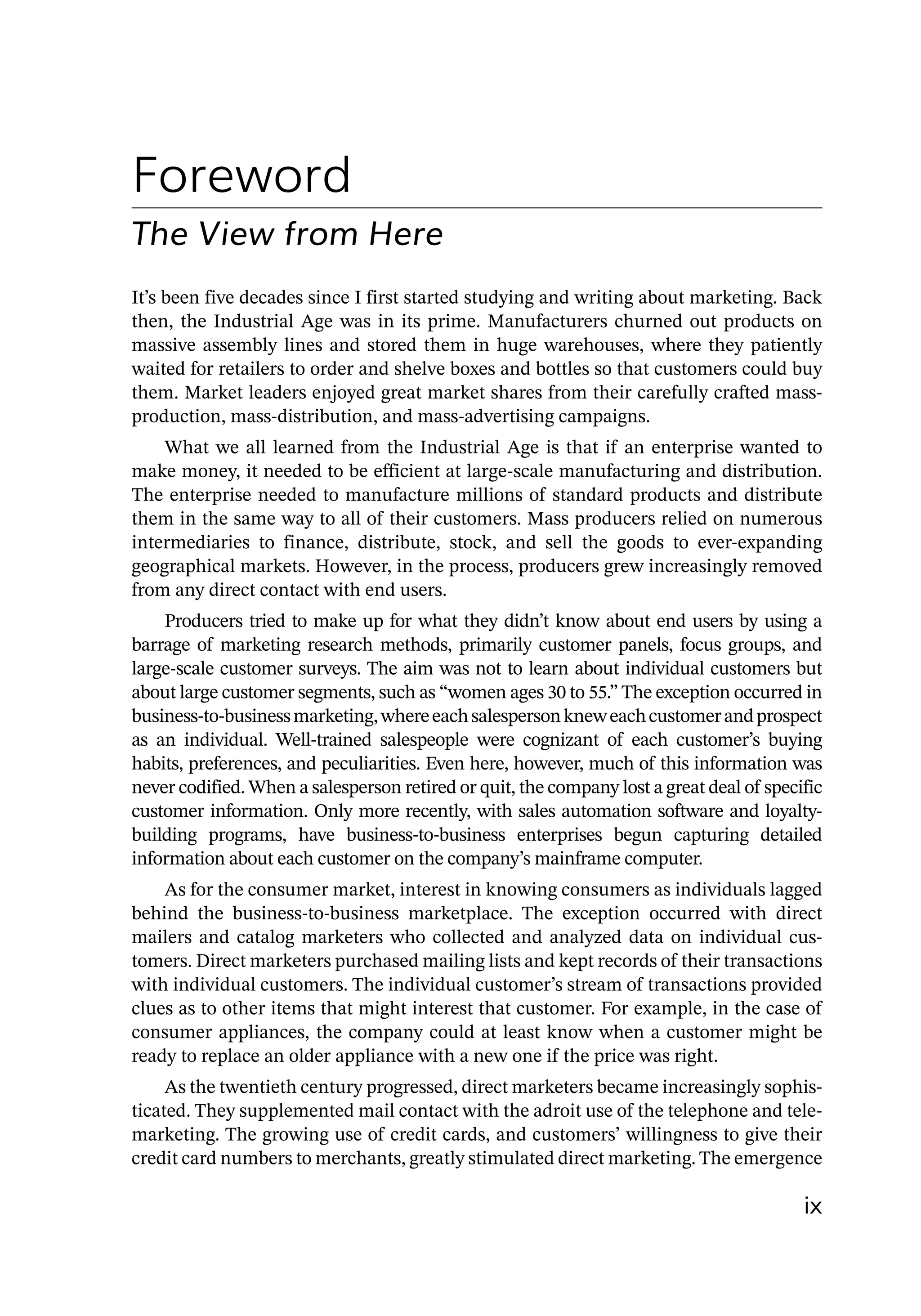 ix
Foreword
The View from Here
It’s been five decades since I first started studying and writing about marketing. Back
then, the Industrial Age was in its prime. Manufacturers churned out products on
massive assembly lines and stored them in huge warehouses, where they patiently
waited for retailers to order and shelve boxes and bottles so that customers could buy
them. Market leaders enjoyed great market shares from their carefully crafted mass-­
production, mass-­
distribution, and mass-­
advertising campaigns.
What we all learned from the Industrial Age is that if an enterprise wanted to
make money, it needed to be efficient at large-­
scale manufacturing and distribution.
The enterprise needed to manufacture millions of standard products and distribute
them in the same way to all of their customers. Mass producers relied on numerous
intermediaries to finance, distribute, stock, and sell the goods to ever-­
expanding
geographical markets. However, in the process, producers grew increasingly removed
from any direct contact with end users.
Producers tried to make up for what they didn’t know about end users by using a
barrage of marketing research methods, primarily customer panels, focus groups, and
large-­
scale customer surveys. The aim was not to learn about individual customers but
about large customer segments, such as “women ages 30 to 55.” The exception occurred in
business-­
to-­
businessmarketing,whereeachsalespersonkneweachcustomerandprospect
as an individual. Well-­
trained salespeople were cognizant of each customer’s buying
habits, preferences, and peculiarities. Even here, however, much of this information was
never codified. When a salesperson retired or quit, the company lost a great deal of specific
customer information. Only more recently, with sales automation software and loyalty-­
building programs, have business-­
to-­
business enterprises begun capturing detailed
information about each customer on the company’s mainframe computer.
As for the consumer market, interest in knowing consumers as individuals lagged
behind the business-­
to-­
business marketplace. The exception occurred with direct
mailers and catalog marketers who collected and analyzed data on individual cus-
tomers. Direct marketers purchased mailing lists and kept records of their transactions
with individual customers. The individual customer’s stream of transactions provided
clues as to other items that might interest that customer. For example, in the case of
consumer appliances, the company could at least know when a customer might be
ready to replace an older appliance with a new one if the price was right.
As the twentieth century progressed, direct marketers became increasingly sophis-
ticated. They supplemented mail contact with the adroit use of the telephone and tele-
marketing. The growing use of credit cards, and customers’ willingness to give their
credit card numbers to merchants, greatly stimulated direct marketing. The emergence
 