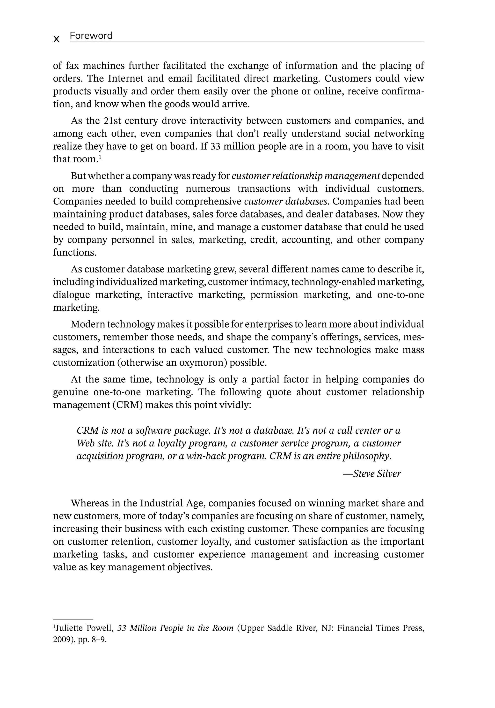 x Foreword
of fax machines further facilitated the exchange of information and the placing of
orders. The Internet and email facilitated direct marketing. Customers could view
products visually and order them easily over the phone or online, receive confirma-
tion, and know when the goods would arrive.
As the 21st century drove interactivity between customers and companies, and
among each other, even companies that don’t really understand social networking
realize they have to get on board. If 33 million people are in a room, you have to visit
that room.1
But whether a company was ready for customerrelationshipmanagement depended
on more than conducting numerous transactions with individual customers.
Companies needed to build comprehensive customer databases. Companies had been
maintaining product databases, sales force databases, and dealer databases. Now they
needed to build, maintain, mine, and manage a customer database that could be used
by company personnel in sales, marketing, credit, accounting, and other company
functions.
As customer database marketing grew, several different names came to describe it,
including individualized marketing, customer intimacy, technology-­
enabled marketing,
dialogue marketing, interactive marketing, permission marketing, and one-­
to-­
one
marketing.
Modern technology makes it possible for enterprises to learn more about individual
customers, remember those needs, and shape the company’s offerings, services, mes-
sages, and interactions to each valued customer. The new technologies make mass
customization (otherwise an oxymoron) possible.
At the same time, technology is only a partial factor in helping companies do
­
genuine one-­
to-­
one marketing. The following quote about customer relationship
management (CRM) makes this point vividly:
CRM is not a software package. It’s not a database. It’s not a call center or a
Web site. It’s not a loyalty program, a customer service program, a customer
acquisition program, or a win-­
back program. CRM is an entire philosophy.
—­
Steve Silver
Whereas in the Industrial Age, companies focused on winning market share and
new customers, more of today’s companies are focusing on share of customer, namely,
increasing their business with each existing customer. These companies are focusing
on customer retention, customer loyalty, and customer satisfaction as the important
marketing tasks, and customer experience management and increasing customer
value as key management objectives.
1
Juliette Powell, 33 Million People in the Room (Upper Saddle River, NJ: Financial Times Press,
2009), pp. 8–9.
 
