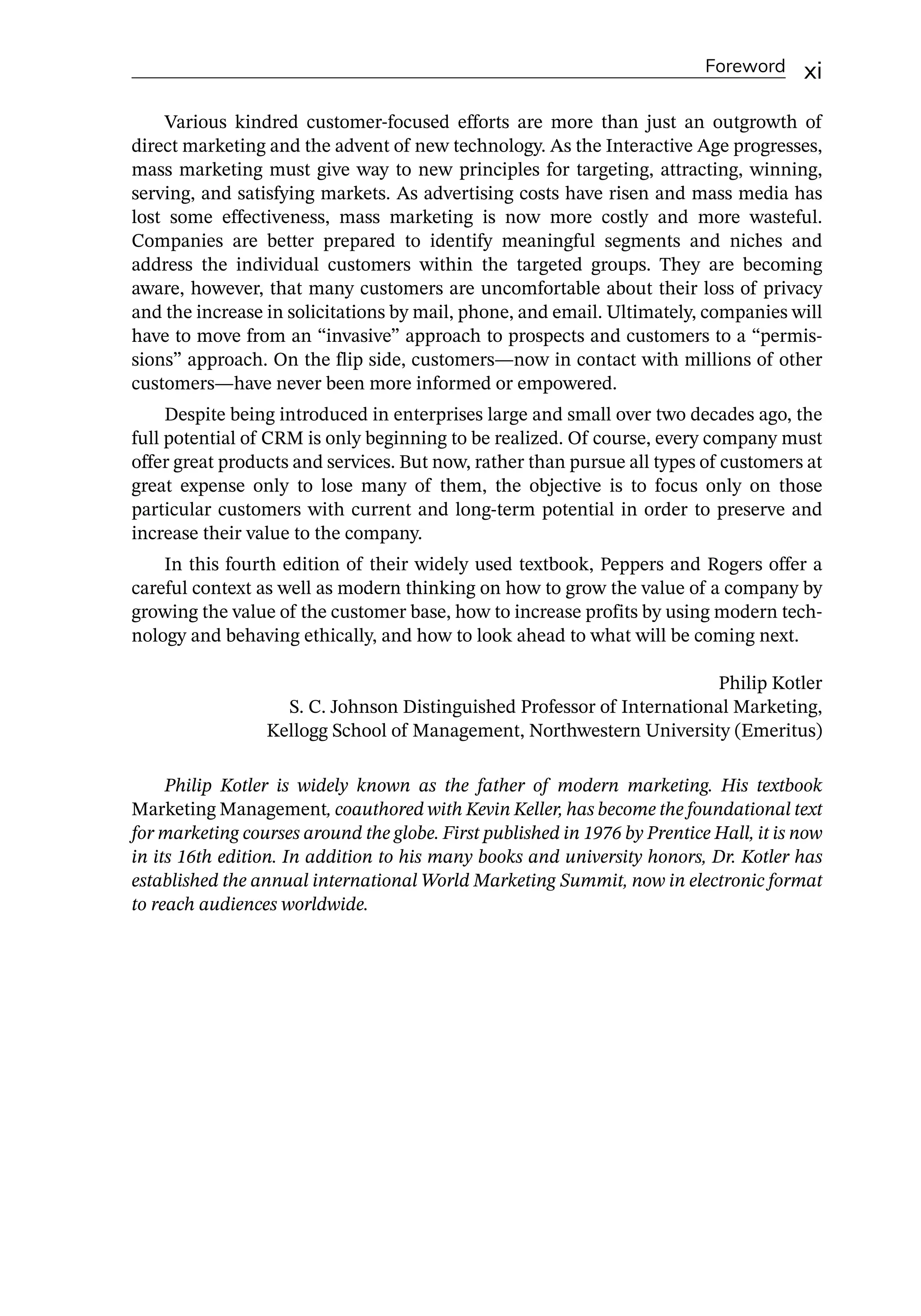 Foreword xi
Various kindred customer-­
focused efforts are more than just an outgrowth of
direct marketing and the advent of new technology. As the Interactive Age progresses,
mass marketing must give way to new principles for targeting, attracting, winning,
serving, and satisfying markets. As advertising costs have risen and mass media has
lost some effectiveness, mass marketing is now more costly and more wasteful.
Companies are better prepared to identify meaningful segments and niches and
address the individual customers within the targeted groups. They are becoming
aware, however, that many customers are uncomfortable about their loss of privacy
and the increase in solicitations by mail, phone, and email. Ultimately, companies will
have to move from an “invasive” approach to prospects and customers to a “permis-
sions” approach. On the flip side, customers—­
now in contact with millions of other
customers—­
have never been more informed or empowered.
Despite being introduced in enterprises large and small over two decades ago, the
full potential of CRM is only beginning to be realized. Of course, every company must
offer great products and services. But now, rather than pursue all types of customers at
great expense only to lose many of them, the objective is to focus only on those
particular customers with current and long-­
term potential in order to preserve and
increase their value to the company.
In this fourth edition of their widely used textbook, Peppers and Rogers offer a
careful context as well as modern thinking on how to grow the value of a company by
growing the value of the customer base, how to increase profits by using modern tech-
nology and behaving ethically, and how to look ahead to what will be coming next.
Philip Kotler
S. C. Johnson Distinguished Professor of International Marketing,
Kellogg School of Management, Northwestern University (Emeritus)
Philip Kotler is widely known as the father of modern marketing. His textbook
Marketing Management, coauthored with Kevin Keller, has become the foundational text
for marketing courses around the globe. First published in 1976 by Prentice Hall, it is now
in its 16th edition. In addition to his many books and university honors, Dr. Kotler has
established the annual international World Marketing Summit, now in electronic format
to reach audiences worldwide.
 