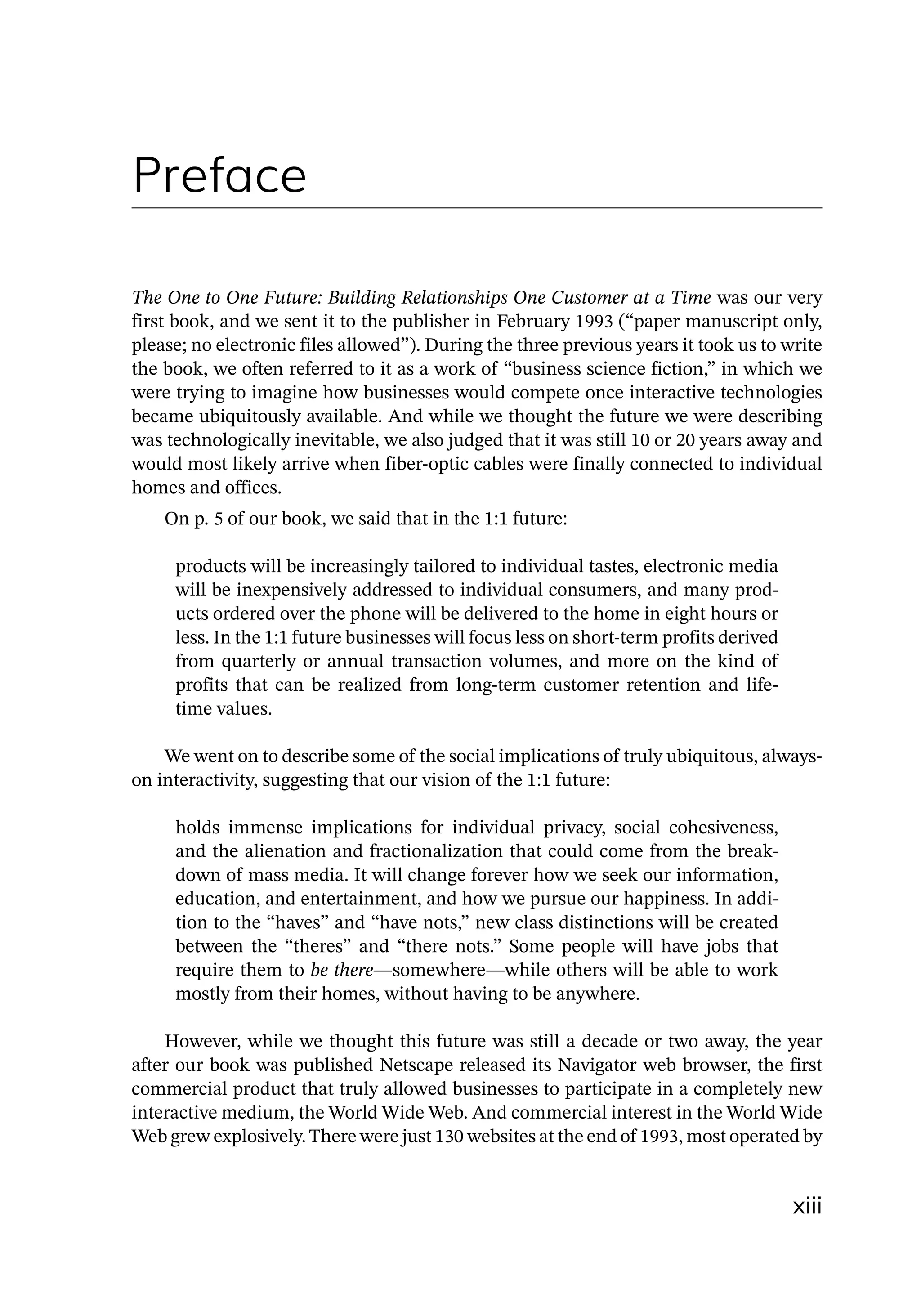 xiii
Preface
The One to One Future: Building Relationships One Customer at a Time was our very
first book, and we sent it to the publisher in February 1993 (“paper manuscript only,
please; no electronic files allowed”). During the three previous years it took us to write
the book, we often referred to it as a work of “business science fiction,” in which we
were trying to imagine how businesses would compete once interactive technologies
became ubiquitously available. And while we thought the future we were describing
was technologically inevitable, we also judged that it was still 10 or 20 years away and
would most likely arrive when fiber-­
optic cables were finally connected to individual
homes and offices.
On p. 5 of our book, we said that in the 1:1 future:
products will be increasingly tailored to individual tastes, electronic media
will be inexpensively addressed to individual consumers, and many prod-
ucts ordered over the phone will be delivered to the home in eight hours or
less. In the 1:1 future businesses will focus less on short‑term profits derived
from quarterly or annual transaction volumes, and more on the kind of
profits that can be realized from long‑term customer retention and life-
time values.
We went on to describe some of the social implications of truly ubiquitous, always-
­
on interactivity, suggesting that our vision of the 1:1 future:
holds immense implications for individual privacy, social cohesiveness,
and the alienation and fractionalization that could come from the break-
down of mass media. It will change forever how we seek our information,
education, and entertainment, and how we pursue our happiness. In addi-
tion to the “haves” and “have nots,” new class distinctions will be created
between the “theres” and “there nots.” Some people will have jobs that
require them to be there—­
somewhere—­
while others will be able to work
mostly from their homes, without having to be anywhere.
However, while we thought this future was still a decade or two away, the year
after our book was published Netscape released its Navigator web browser, the first
commercial product that truly allowed businesses to participate in a completely new
interactive medium, the World Wide Web. And commercial interest in the World Wide
Web grew explosively.There were just 130 websites at the end of 1993, most operated by
 