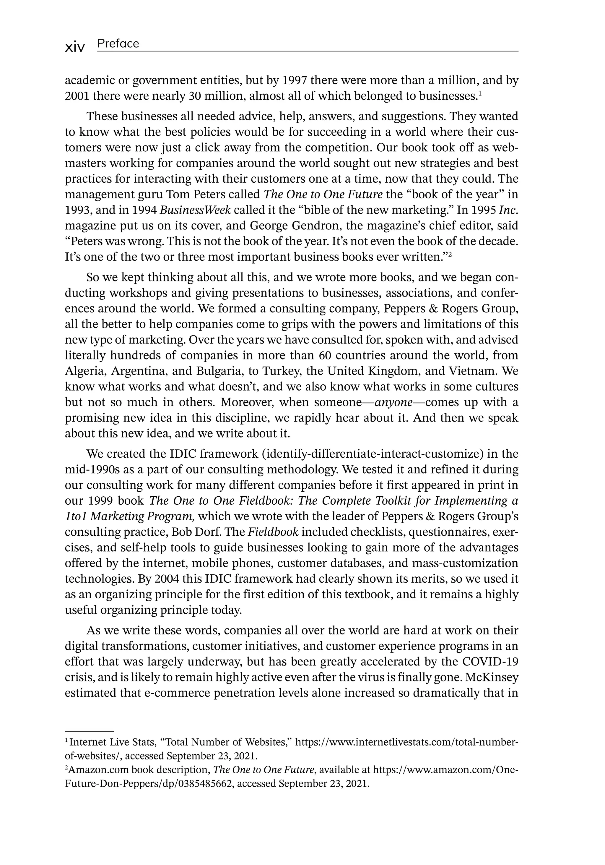 xiv Preface
academic or government entities, but by 1997 there were more than a million, and by
2001 there were nearly 30 million, almost all of which belonged to businesses.1
These businesses all needed advice, help, answers, and suggestions. They wanted
to know what the best policies would be for succeeding in a world where their cus-
tomers were now just a click away from the competition. Our book took off as web-
masters working for companies around the world sought out new strategies and best
practices for interacting with their customers one at a time, now that they could. The
management guru Tom Peters called The One to One Future the “book of the year” in
1993, and in 1994 BusinessWeek called it the “bible of the new marketing.” In 1995 Inc.
magazine put us on its cover, and George Gendron, the magazine’s chief editor, said
“Peters was wrong. This is not the book of the year. It’s not even the book of the decade.
It’s one of the two or three most important business books ever written.”2
So we kept thinking about all this, and we wrote more books, and we began con-
ducting workshops and giving presentations to businesses, associations, and confer-
ences around the world. We formed a consulting company, Peppers  Rogers Group,
all the better to help companies come to grips with the powers and limitations of this
new type of marketing. Over the years we have consulted for, spoken with, and advised
literally hundreds of companies in more than 60 countries around the world, from
Algeria, Argentina, and Bulgaria, to Turkey, the United Kingdom, and Vietnam. We
know what works and what doesn’t, and we also know what works in some cultures
but not so much in others. Moreover, when someone—­
anyone—­
comes up with a
promising new idea in this discipline, we rapidly hear about it. And then we speak
about this new idea, and we write about it.
We created the IDIC framework (identify-­
differentiate-­
interact-­
customize) in the
mid-­
1990s as a part of our consulting methodology. We tested it and refined it during
our consulting work for many different companies before it first appeared in print in
our 1999 book The One to One Fieldbook: The Complete Toolkit for Implementing a
1to1 Marketing Program, which we wrote with the leader of Peppers  Rogers Group’s
consulting practice, Bob Dorf. The Fieldbook included checklists, questionnaires, exer-
cises, and self-­
help tools to guide businesses looking to gain more of the advantages
offered by the internet, mobile phones, customer databases, and mass-­
customization
technologies. By 2004 this IDIC framework had clearly shown its merits, so we used it
as an organizing principle for the first edition of this textbook, and it remains a highly
useful organizing principle today.
As we write these words, companies all over the world are hard at work on their
digital transformations, customer initiatives, and customer experience programs in an
effort that was largely underway, but has been greatly accelerated by the COVID-­
19
crisis, and is likely to remain highly active even after the virus is finally gone. McKinsey
estimated that e-­
commerce penetration levels alone increased so dramatically that in
1
Internet Live Stats, “Total Number of Websites,” https://www.internetlivestats.com/total-­
number-­
of-­
websites/, accessed September 23, 2021.
2
Amazon.com book description, The One to One Future, available at https://www.amazon.com/One-­
Future-­
Don-­
Peppers/dp/0385485662, accessed September 23, 2021.
 