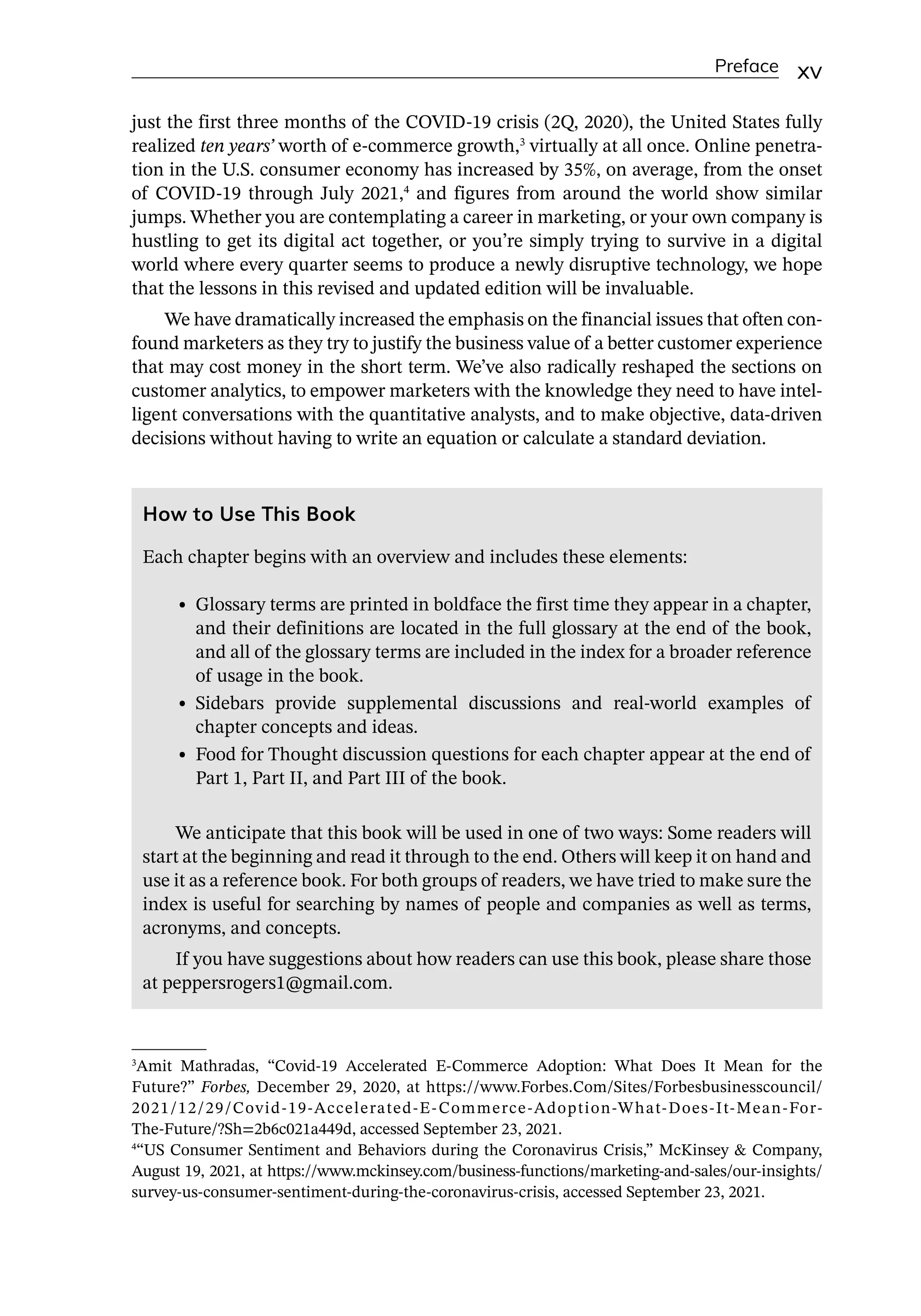 Preface xv
just the first three months of the COVID-­
19 crisis (2Q, 2020), the United States fully
realized ten years’ worth of e-­
commerce growth,3
virtually at all once. Online penetra-
tion in the U.S. consumer economy has increased by 35%, on average, from the onset
of COVID-­
19 through July 2021,4
and figures from around the world show similar
jumps. Whether you are contemplating a career in marketing, or your own company is
hustling to get its digital act together, or you’re simply trying to survive in a digital
world where every quarter seems to produce a newly disruptive technology, we hope
that the lessons in this revised and updated edition will be invaluable.
We have dramatically increased the emphasis on the financial issues that often con-
found marketers as they try to justify the business value of a better customer experience
that may cost money in the short term. We’ve also radically reshaped the sections on
customer analytics, to empower marketers with the knowledge they need to have intel-
ligent conversations with the quantitative analysts, and to make objective, data-­
driven
decisions without having to write an equation or calculate a standard deviation.
3
Amit Mathradas, “Covid-­
19 Accelerated E-­
Commerce Adoption: What Does It Mean for the
Future?” Forbes, December 29, 2020, at https://www.Forbes.Com/Sites/Forbesbusinesscouncil/
2021/12/29/Covid-­
19-­
Accelerated-­
E-­
Commerce-­
Adoption-­
What-­
Does-­
It-­
Mean-­
For-­
The-­
Future/?Sh=2b6c021a449d, accessed September 23, 2021.
4
“US Consumer Sentiment and Behaviors during the Coronavirus Crisis,” McKinsey  Company,
August 19, 2021, at https://www.mckinsey.com/business-­
functions/marketing-­
and-­
sales/our-­
insights/
survey-­
us-­
consumer-­
sentiment-­
during-­
the-­
coronavirus-­
crisis, accessed September 23, 2021.
How to Use This Book
Each chapter begins with an overview and includes these elements:
• Glossary terms are printed in boldface the first time they appear in a chapter,
and their definitions are located in the full glossary at the end of the book,
and all of the glossary terms are included in the index for a broader reference
of usage in the book.
• Sidebars provide supplemental discussions and real-­
world examples of
chapter concepts and ideas.
• Food for Thought discussion questions for each chapter appear at the end of
Part 1, Part II, and Part III of the book.
We anticipate that this book will be used in one of two ways: Some readers will
start at the beginning and read it through to the end. Others will keep it on hand and
use it as a reference book. For both groups of readers, we have tried to make sure the
index is useful for searching by names of people and companies as well as terms,
acronyms, and concepts.
If you have suggestions about how readers can use this book, please share those
at peppersrogers1@gmail.com.
 