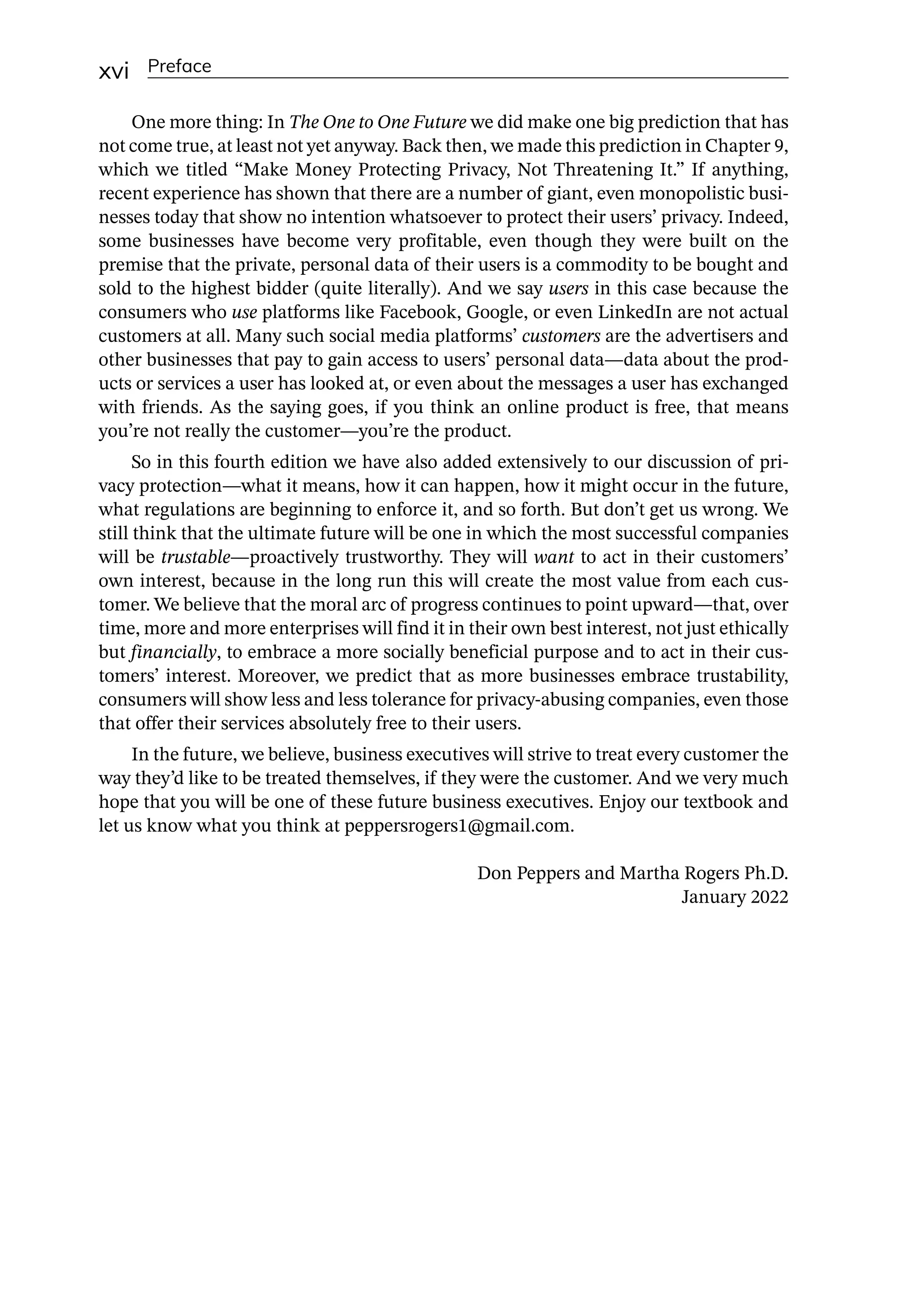 xvi Preface
One more thing: In The One to One Future we did make one big prediction that has
not come true, at least not yet anyway. Back then, we made this prediction in Chapter 9,
which we titled “Make Money Protecting Privacy, Not Threatening It.” If anything,
recent experience has shown that there are a number of giant, even monopolistic busi-
nesses today that show no intention whatsoever to protect their users’ privacy. Indeed,
some businesses have become very profitable, even though they were built on the
premise that the private, personal data of their users is a commodity to be bought and
sold to the highest bidder (quite literally). And we say users in this case because the
consumers who use platforms like Facebook, Google, or even LinkedIn are not actual
customers at all. Many such social media platforms’ customers are the advertisers and
other businesses that pay to gain access to users’ personal data—­
data about the prod-
ucts or services a user has looked at, or even about the messages a user has exchanged
with friends. As the saying goes, if you think an online product is free, that means
you’re not really the customer—­
you’re the product.
So in this fourth edition we have also added extensively to our discussion of pri-
vacy protection—­
what it means, how it can happen, how it might occur in the future,
what regulations are beginning to enforce it, and so forth. But don’t get us wrong. We
still think that the ultimate future will be one in which the most successful companies
will be trustable—­
proactively trustworthy. They will want to act in their customers’
own interest, because in the long run this will create the most value from each cus-
tomer. We believe that the moral arc of progress continues to point upward—­
that, over
time, more and more enterprises will find it in their own best interest, not just ethically
but financially, to embrace a more socially beneficial purpose and to act in their cus-
tomers’ interest. Moreover, we predict that as more businesses embrace trustability,
consumers will show less and less tolerance for privacy-­
abusing companies, even those
that offer their services absolutely free to their users.
In the future, we believe, business executives will strive to treat every customer the
way they’d like to be treated themselves, if they were the customer. And we very much
hope that you will be one of these future business executives. Enjoy our textbook and
let us know what you think at peppersrogers1@gmail.com.
Don Peppers and Martha Rogers Ph.D.
January 2022
 