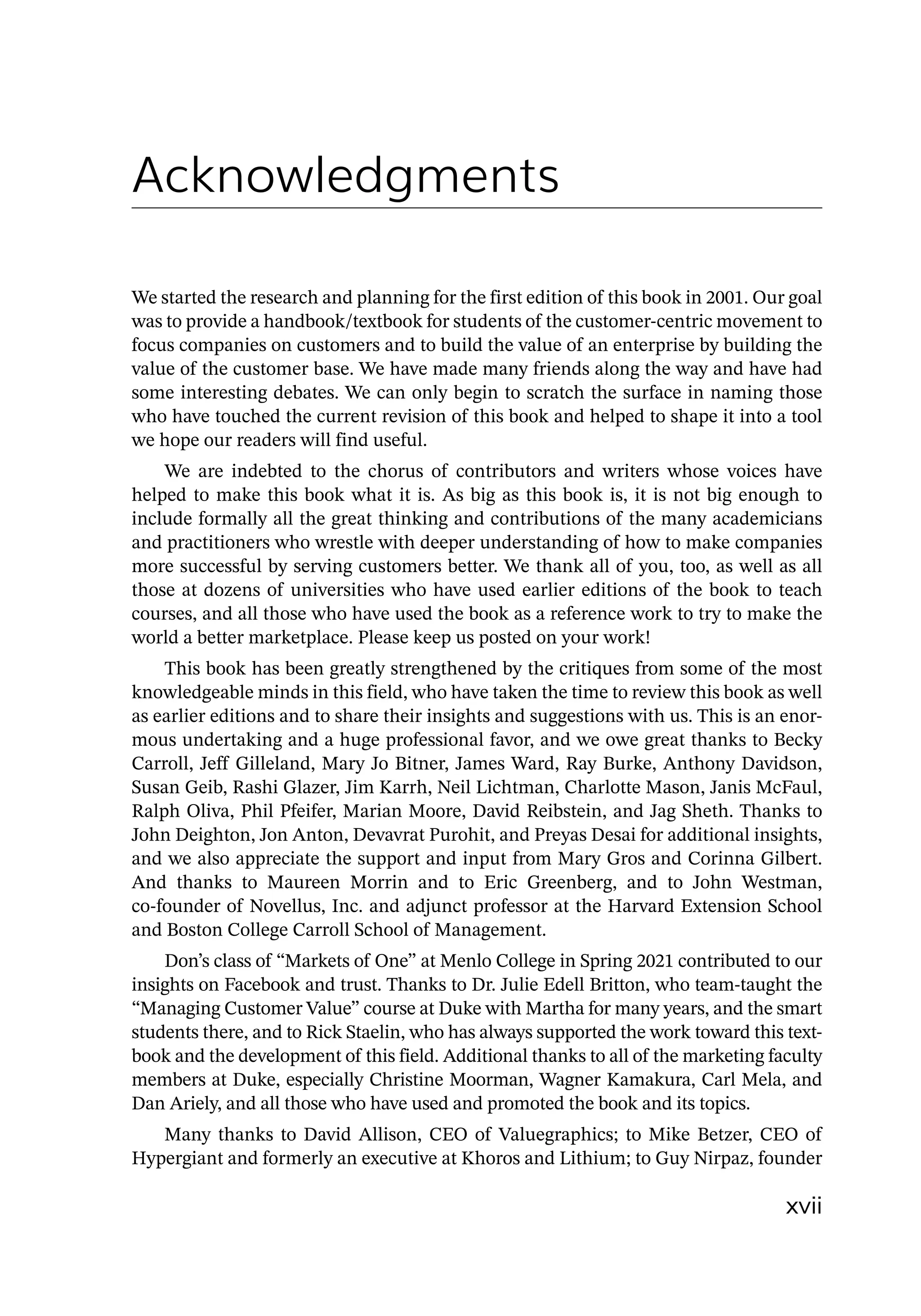 xvii
Acknowledgments
We started the research and planning for the first edition of this book in 2001. Our goal
was to provide a handbook/textbook for students of the customer-­
centric movement to
focus companies on customers and to build the value of an enterprise by building the
value of the customer base. We have made many friends along the way and have had
some interesting debates. We can only begin to scratch the surface in naming those
who have touched the current revision of this book and helped to shape it into a tool
we hope our readers will find useful.
We are indebted to the chorus of contributors and writers whose voices have
helped to make this book what it is. As big as this book is, it is not big enough to
include formally all the great thinking and contributions of the many academicians
and practitioners who wrestle with deeper understanding of how to make companies
more successful by serving customers better. We thank all of you, too, as well as all
those at dozens of universities who have used earlier editions of the book to teach
courses, and all those who have used the book as a reference work to try to make the
world a better marketplace. Please keep us posted on your work!
This book has been greatly strengthened by the critiques from some of the most
knowledgeable minds in this field, who have taken the time to review this book as well
as earlier editions and to share their insights and suggestions with us. This is an enor-
mous undertaking and a huge professional favor, and we owe great thanks to Becky
Carroll, Jeff Gilleland, Mary Jo Bitner, James Ward, Ray Burke, Anthony Davidson,
Susan Geib, Rashi Glazer, Jim Karrh, Neil Lichtman, Charlotte Mason, Janis McFaul,
Ralph Oliva, Phil Pfeifer, Marian Moore, David Reibstein, and Jag Sheth. Thanks to
John Deighton, Jon Anton, Devavrat Purohit, and Preyas Desai for additional insights,
and we also appreciate the support and input from Mary Gros and Corinna Gilbert.
And thanks to Maureen Morrin and to Eric Greenberg, and to John Westman,
­
co-founder of Novellus, Inc. and adjunct professor at the Harvard Extension School
and Boston College Carroll School of Management.
Don’s class of “Markets of One” at Menlo College in Spring 2021 contributed to our
insights on Facebook and trust. Thanks to Dr. Julie Edell Britton, who team-­
taught the
“Managing Customer Value” course at Duke with Martha for many years, and the smart
students there, and to Rick Staelin, who has always supported the work toward this text-
book and the development of this field. Additional thanks to all of the marketing faculty
members at Duke, especially Christine Moorman, Wagner Kamakura, Carl Mela, and
Dan Ariely, and all those who have used and promoted the book and its topics.
Many thanks to David Allison, CEO of Valuegraphics; to Mike Betzer, CEO of
Hypergiant and formerly an executive at Khoros and Lithium; to Guy Nirpaz, founder
 
