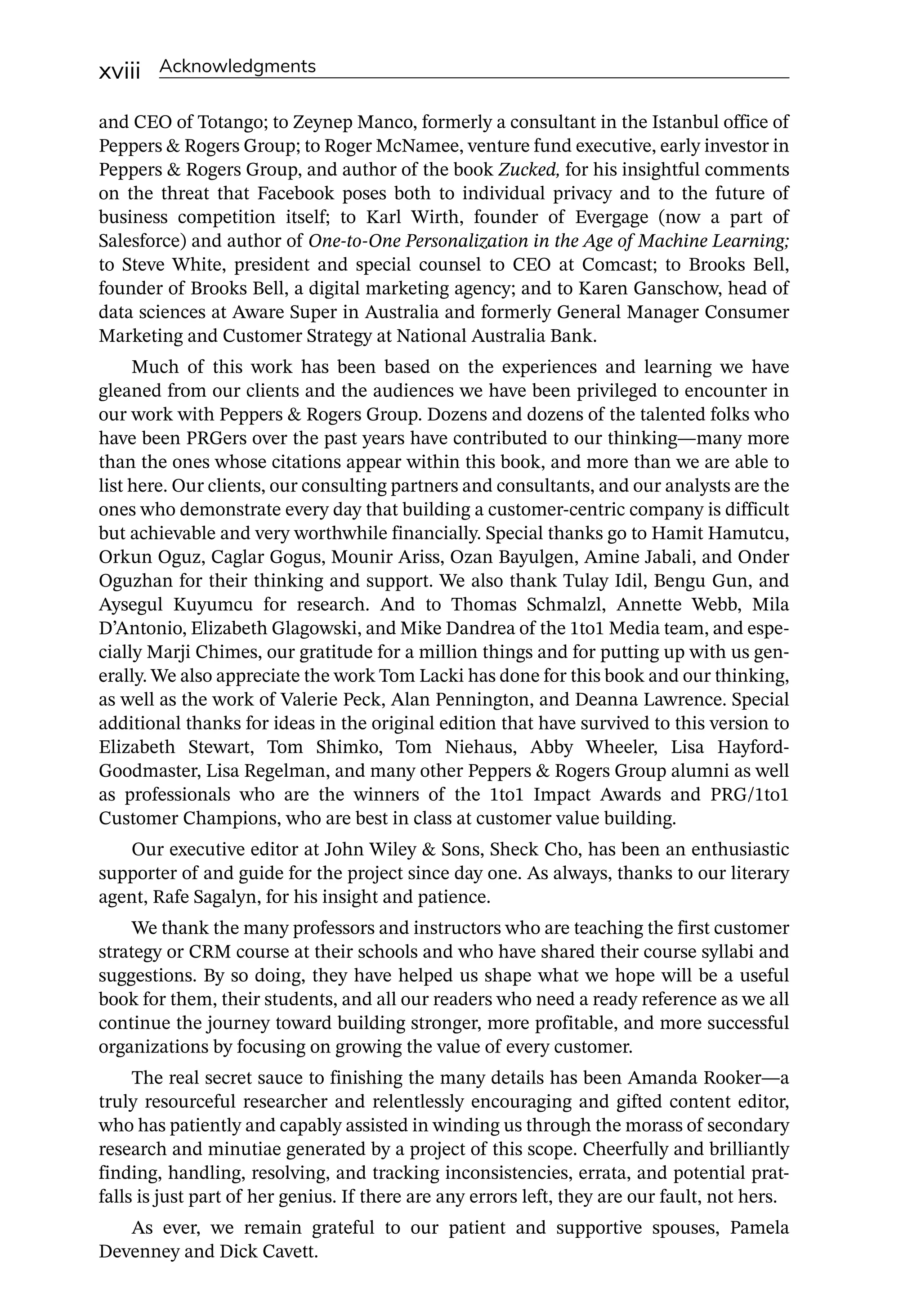 xviii Acknowledgments
and CEO of Totango; to Zeynep Manco, formerly a consultant in the Istanbul office of
Peppers  Rogers Group; to Roger McNamee, venture fund executive, early investor in
Peppers  Rogers Group, and author of the book Zucked, for his insightful comments
on the threat that Facebook poses both to individual privacy and to the future of
business competition itself; to Karl Wirth, founder of Evergage (now a part of
Salesforce) and author of One-­
to-­
One Personalization in the Age of Machine Learning;
to Steve White, president and special counsel to CEO at Comcast; to Brooks Bell,
founder of Brooks Bell, a digital marketing agency; and to Karen Ganschow, head of
data sciences at Aware Super in Australia and formerly General Manager Consumer
Marketing and Customer Strategy at National Australia Bank.
Much of this work has been based on the experiences and learning we have
gleaned from our clients and the audiences we have been privileged to encounter in
our work with Peppers  Rogers Group. Dozens and dozens of the talented folks who
have been PRGers over the past years have contributed to our thinking—­
many more
than the ones whose citations appear within this book, and more than we are able to
list here. Our clients, our consulting partners and consultants, and our analysts are the
ones who demonstrate every day that building a customer-­
centric company is difficult
but achievable and very worthwhile financially. Special thanks go to Hamit Hamutcu,
Orkun Oguz, Caglar Gogus, Mounir Ariss, Ozan Bayulgen, Amine Jabali, and Onder
Oguzhan for their thinking and support. We also thank Tulay Idil, Bengu Gun, and
Aysegul Kuyumcu for research. And to Thomas Schmalzl, Annette Webb, Mila
D’Antonio, Elizabeth Glagowski, and Mike Dandrea of the 1to1 Media team, and espe-
cially Marji Chimes, our gratitude for a million things and for putting up with us gen-
erally. We also appreciate the work Tom Lacki has done for this book and our thinking,
as well as the work of Valerie Peck, Alan Pennington, and Deanna Lawrence. Special
additional thanks for ideas in the original edition that have survived to this version to
Elizabeth Stewart, Tom Shimko, Tom Niehaus, Abby Wheeler, Lisa Hayford-­
Goodmaster, Lisa Regelman, and many other Peppers  Rogers Group alumni as well
as professionals who are the winners of the 1to1 Impact Awards and PRG/1to1
Customer Champions, who are best in class at customer value building.
Our executive editor at John Wiley  Sons, Sheck Cho, has been an enthusiastic
supporter of and guide for the project since day one. As always, thanks to our literary
agent, Rafe Sagalyn, for his insight and patience.
We thank the many professors and instructors who are teaching the first customer
strategy or CRM course at their schools and who have shared their course syllabi and
suggestions. By so doing, they have helped us shape what we hope will be a useful
book for them, their students, and all our readers who need a ready reference as we all
continue the journey toward building stronger, more profitable, and more successful
organizations by focusing on growing the value of every customer.
The real secret sauce to finishing the many details has been Amanda Rooker—­
a
truly resourceful researcher and relentlessly encouraging and gifted content editor,
who has patiently and capably assisted in winding us through the morass of secondary
research and minutiae generated by a project of this scope. Cheerfully and brilliantly
finding, handling, resolving, and tracking inconsistencies, errata, and potential prat-
falls is just part of her genius. If there are any errors left, they are our fault, not hers.
As ever, we remain grateful to our patient and supportive spouses, Pamela
Devenney and Dick Cavett.
 