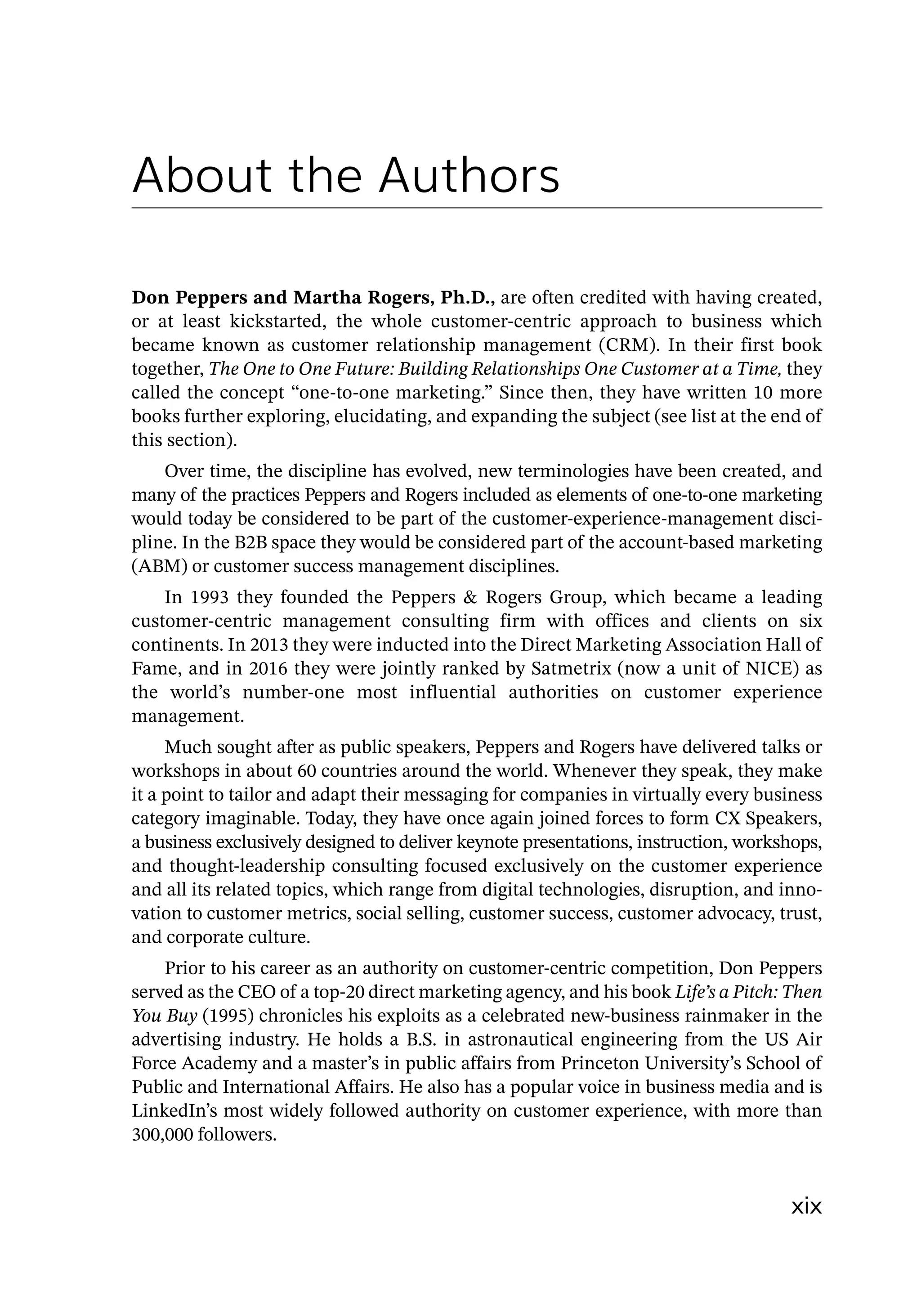 xix
About the Authors
Don Peppers and Martha Rogers, Ph.D., are often credited with having created,
or at least kickstarted, the whole customer-­
centric approach to business which
became known as customer relationship management (CRM). In their first book
together, The One to One Future: Building Relationships One Customer at a Time, they
called the concept “one-to-one marketing.” Since then, they have written 10 more
books further exploring, elucidating, and expanding the subject (see list at the end of
this section).
Over time, the discipline has evolved, new terminologies have been created, and
many of the practices Peppers and Rogers included as elements of one-to-one marketing
would today be considered to be part of the customer-­
experience-­
management disci-
pline. In the B2B space they would be considered part of the account-­
based marketing
(ABM) or customer success management disciplines.
In 1993 they founded the Peppers  Rogers Group, which became a leading
customer-­
centric management consulting firm with offices and clients on six
­
continents. In 2013 they were inducted into the Direct Marketing Association Hall of
Fame, and in 2016 they were jointly ranked by Satmetrix (now a unit of NICE) as
the world’s number-­
one most influential authorities on customer experience
management.
Much sought after as public speakers, Peppers and Rogers have delivered talks or
workshops in about 60 countries around the world. Whenever they speak, they make
it a point to tailor and adapt their messaging for companies in virtually every business
category imaginable. Today, they have once again joined forces to form CX Speakers,
a business exclusively designed to deliver keynote presentations, instruction, workshops,
and thought-­
leadership consulting focused exclusively on the customer experience
and all its related topics, which range from digital technologies, disruption, and inno-
vation to customer metrics, social selling, customer success, customer advocacy, trust,
and corporate culture.
Prior to his career as an authority on customer-­
centric competition, Don Peppers
served as the CEO of a top-­
20 direct marketing agency, and his book Life’s a Pitch: Then
You Buy (1995) chronicles his exploits as a celebrated new-­
business rainmaker in the
advertising industry. He holds a B.S. in astronautical engineering from the US Air
Force Academy and a master’s in public affairs from Princeton University’s School of
Public and International Affairs. He also has a popular voice in business media and is
LinkedIn’s most widely followed authority on customer experience, with more than
300,000 followers.
 