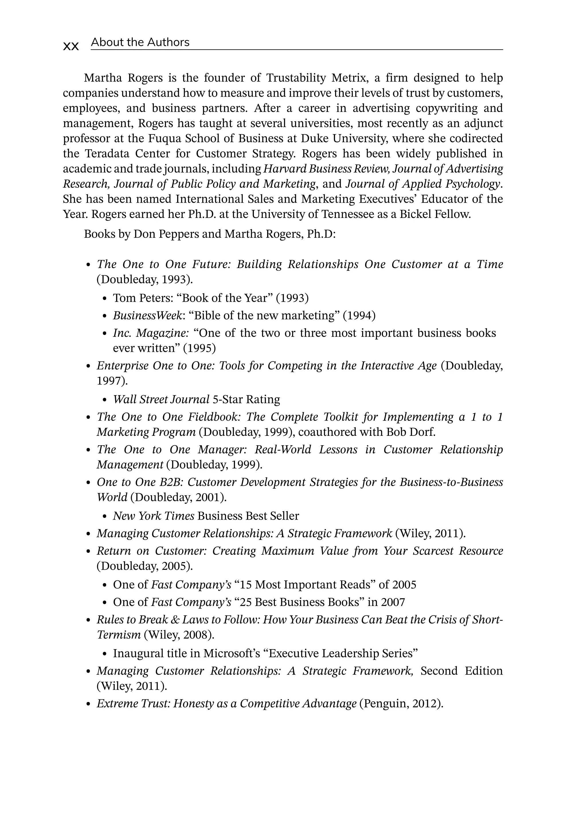 xx About the Authors
Martha Rogers is the founder of Trustability Metrix, a firm designed to help
­
companies understand how to measure and improve their levels of trust by customers,
employees, and business partners. After a career in advertising copywriting and
management, Rogers has taught at several universities, most recently as an adjunct
professor at the Fuqua School of Business at Duke University, where she codirected
the Teradata Center for Customer Strategy. Rogers has been widely published in
academic and trade journals, including Harvard Business Review, Journal of Advertising
Research, Journal of Public Policy and Marketing, and Journal of Applied Psychology.
She has been named International Sales and Marketing Executives’ Educator of the
Year. Rogers earned her Ph.D. at the University of Tennessee as a Bickel Fellow.
Books by Don Peppers and Martha Rogers, Ph.D:
• The One to One Future: Building Relationships One Customer at a Time
(Doubleday, 1993).
• Tom Peters: “Book of the Year” (1993)
• BusinessWeek: “Bible of the new marketing” (1994)
• Inc. Magazine: “One of the two or three most important business books
ever written” (1995)
• Enterprise One to One: Tools for Competing in the Interactive Age (Doubleday,
1997).
• Wall Street Journal 5-­
Star Rating
• The One to One Fieldbook: The Complete Toolkit for Implementing a 1 to 1
Marketing Program (Doubleday, 1999), coauthored with Bob Dorf.
• The One to One Manager: Real-­
World Lessons in Customer Relationship
Management (Doubleday, 1999).
• One to One B2B: Customer Development Strategies for the Business-­
to-­
Business
World (Doubleday, 2001).
• New York Times Business Best Seller
• Managing Customer Relationships: A Strategic Framework (Wiley, 2011).
• Return on Customer: Creating Maximum Value from Your Scarcest Resource
(Doubleday, 2005).
• One of Fast Company’s “15 Most Important Reads” of 2005
• One of Fast Company’s “25 Best Business Books” in 2007
• Rules to Break  Laws to Follow: How Your Business Can Beat the Crisis of Short-­
Termism (Wiley, 2008).
• Inaugural title in Microsoft’s “Executive Leadership Series”
• Managing Customer Relationships: A Strategic Framework, Second Edition
(Wiley, 2011).
• Extreme Trust: Honesty as a Competitive Advantage (Penguin, 2012).
 