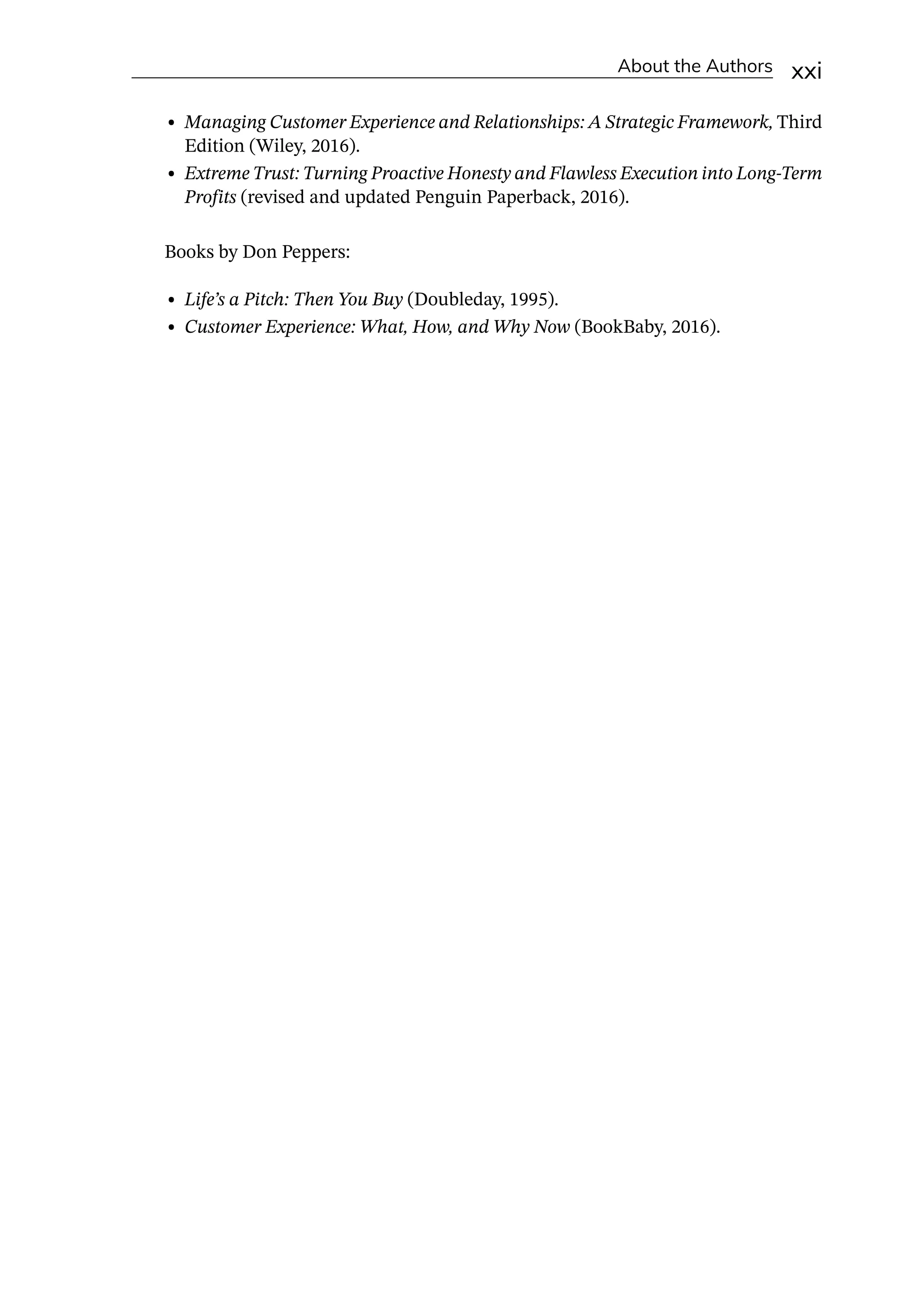 About the Authors xxi
• Managing Customer Experience and Relationships: A Strategic Framework, Third
Edition (Wiley, 2016).
• Extreme Trust: Turning Proactive Honesty and Flawless Execution into Long-­
Term
Profits (revised and updated Penguin Paperback, 2016).
Books by Don Peppers:
• Life’s a Pitch: Then You Buy (Doubleday, 1995).
• Customer Experience: What, How, and Why Now (BookBaby, 2016).
 