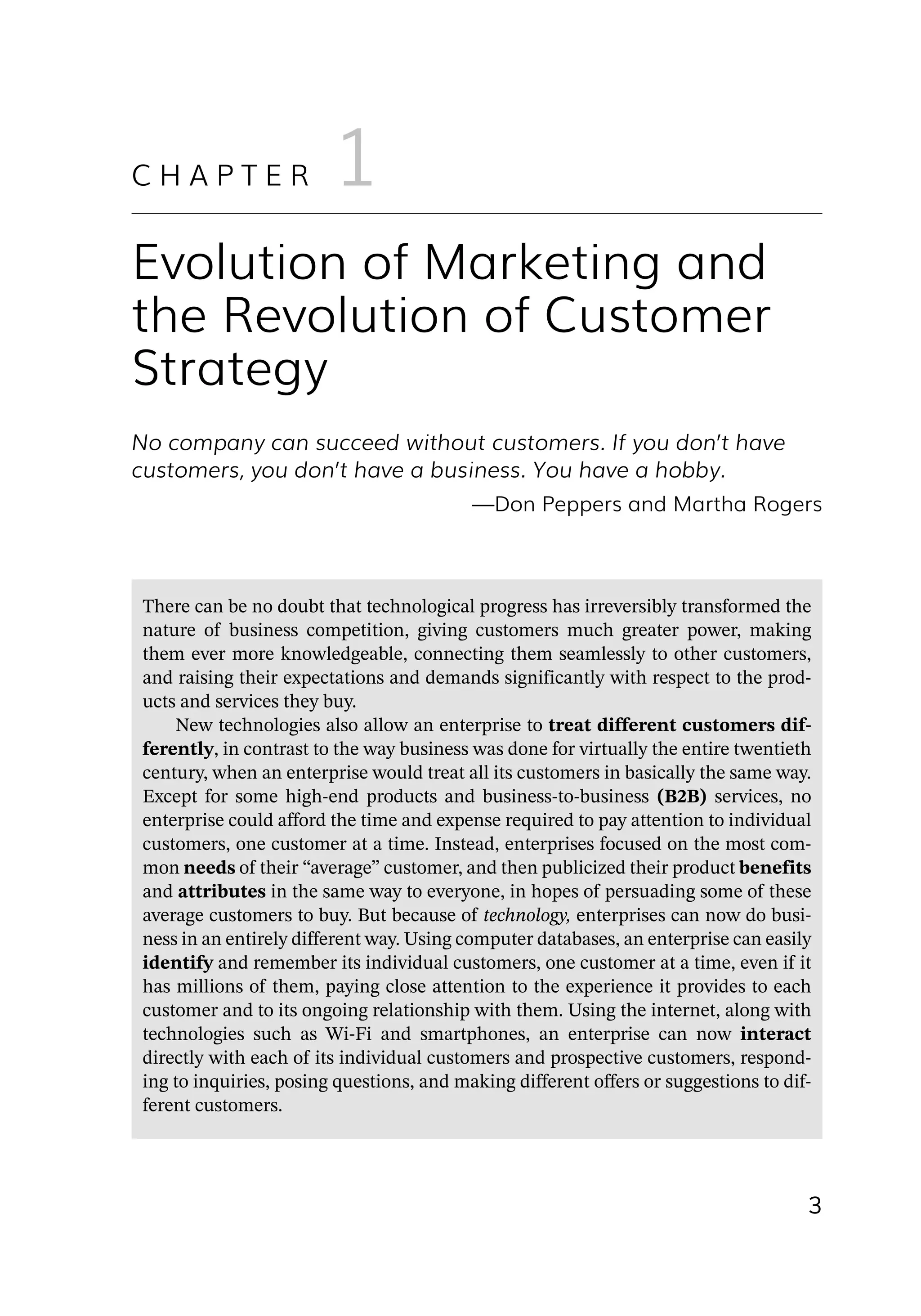 3
No company can succeed without customers. If you don’t have
customers, you don’t have a business. You have a hobby.
—­
Don Peppers and Martha Rogers
Evolution of Marketing and
the Revolution of Customer
Strategy
C H A P T E R 1
There can be no doubt that technological progress has irreversibly transformed the
nature of business competition, giving customers much greater power, making
them ever more knowledgeable, connecting them seamlessly to other customers,
and raising their expectations and demands significantly with respect to the prod-
ucts and services they buy.
New technologies also allow an enterprise to treat different customers dif-
ferently, in contrast to the way business was done for virtually the entire twentieth
century, when an enterprise would treat all its customers in basically the same way.
Except for some high-­
end products and business-­
to-­
business (B2B) services, no
enterprise could afford the time and expense required to pay attention to individual
customers, one customer at a time. Instead, enterprises focused on the most com-
mon needs of their “average” customer, and then publicized their product benefits
and attributes in the same way to everyone, in hopes of persuading some of these
average customers to buy. But because of technology, enterprises can now do busi-
ness in an entirely different way. Using computer databases, an enterprise can easily
identify and remember its individual customers, one customer at a time, even if it
has millions of them, paying close attention to the experience it provides to each
customer and to its ongoing relationship with them. Using the internet, along with
technologies such as Wi-­
Fi and smartphones, an enterprise can now interact
directly with each of its individual customers and prospective customers, respond-
ing to inquiries, posing questions, and making different offers or suggestions to dif-
ferent customers.
 