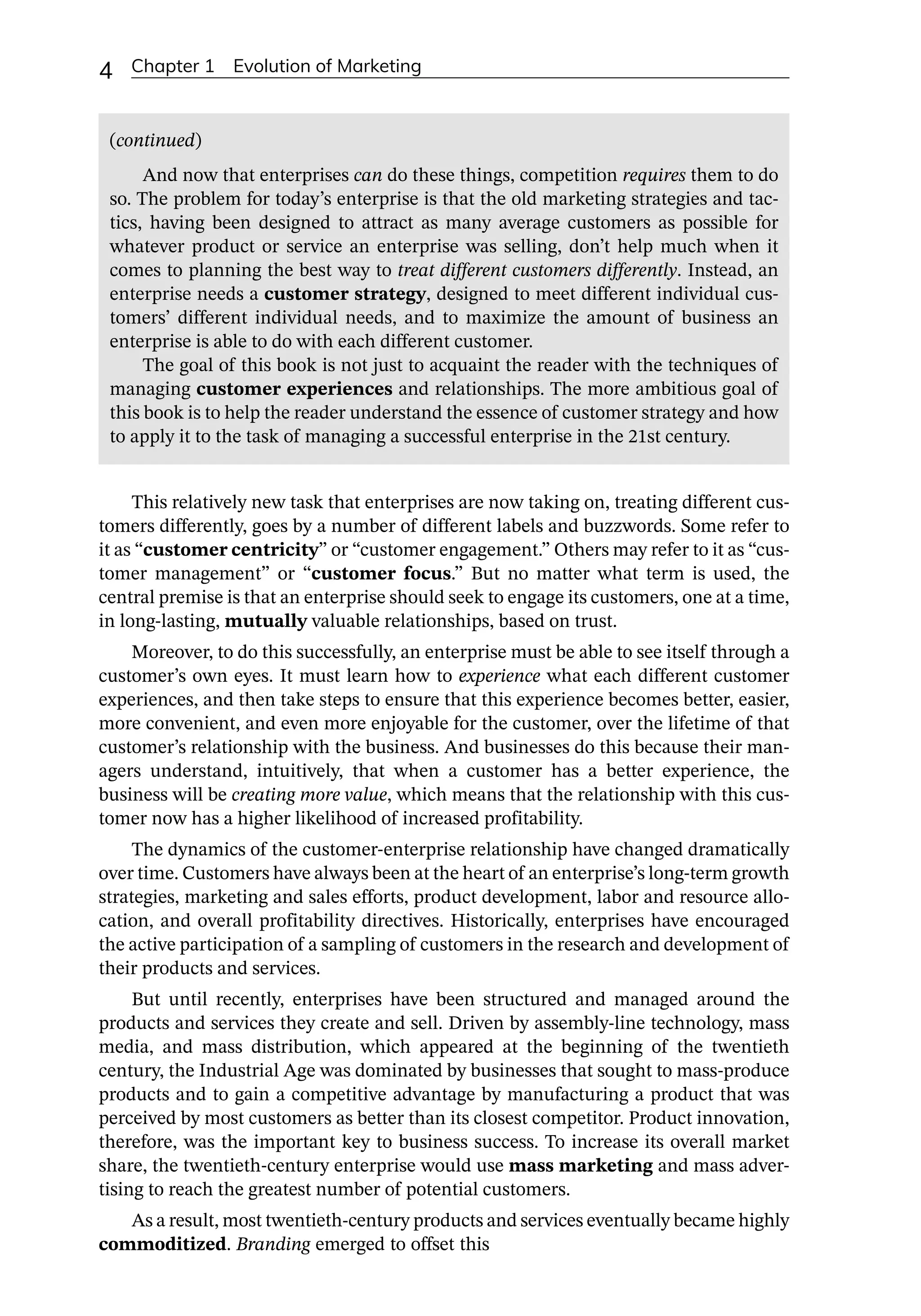 4 Chapter 1 Evolution of Marketing
This relatively new task that enterprises are now taking on, treating different cus-
tomers differently, goes by a number of different labels and buzzwords. Some refer to
it as “customer centricity” or “customer engagement.” Others may refer to it as “cus-
tomer management” or “customer focus.” But no matter what term is used, the
central premise is that an enterprise should seek to engage its customers, one at a time,
in long-­
lasting, mutually valuable relationships, based on trust.
Moreover, to do this successfully, an enterprise must be able to see itself through a
customer’s own eyes. It must learn how to experience what each different customer
experiences, and then take steps to ensure that this experience becomes better, easier,
more convenient, and even more enjoyable for the customer, over the lifetime of that
customer’s relationship with the business. And businesses do this because their man-
agers understand, intuitively, that when a customer has a better experience, the
business will be creating more value, which means that the relationship with this cus-
tomer now has a higher likelihood of increased profitability.
The dynamics of the customer-­
enterprise relationship have changed dramatically
over time. Customers have always been at the heart of an enterprise’s long-­
term growth
strategies, marketing and sales efforts, product development, labor and resource allo-
cation, and overall profitability directives. Historically, enterprises have encouraged
the active participation of a sampling of customers in the research and development of
their products and services.
But until recently, enterprises have been structured and managed around the
products and services they create and sell. Driven by assembly-­
line technology, mass
media, and mass distribution, which appeared at the beginning of the twentieth
century, the Industrial Age was dominated by businesses that sought to mass-­
produce
products and to gain a competitive advantage by manufacturing a product that was
perceived by most customers as better than its closest competitor. Product innovation,
therefore, was the important key to business success. To increase its overall market
share, the twentieth-­
century enterprise would use mass marketing and mass adver-
tising to reach the greatest number of potential customers.
As a result, most twentieth-­
century products and services eventually became highly
commoditized. Branding emerged to offset this
And now that enterprises can do these things, competition requires them to do
so. The problem for today’s enterprise is that the old marketing strategies and tac-
tics, having been designed to attract as many average customers as possible for
whatever product or service an enterprise was selling, don’t help much when it
comes to planning the best way to treat different customers differently. Instead, an
enterprise needs a customer strategy, designed to meet different individual cus-
tomers’ different individual needs, and to maximize the amount of business an
enterprise is able to do with each different customer.
The goal of this book is not just to acquaint the reader with the techniques of
managing customer experiences and relationships. The more ambitious goal of
this book is to help the reader understand the essence of customer strategy and how
to apply it to the task of managing a successful enterprise in the 21st century.
(continued)
 