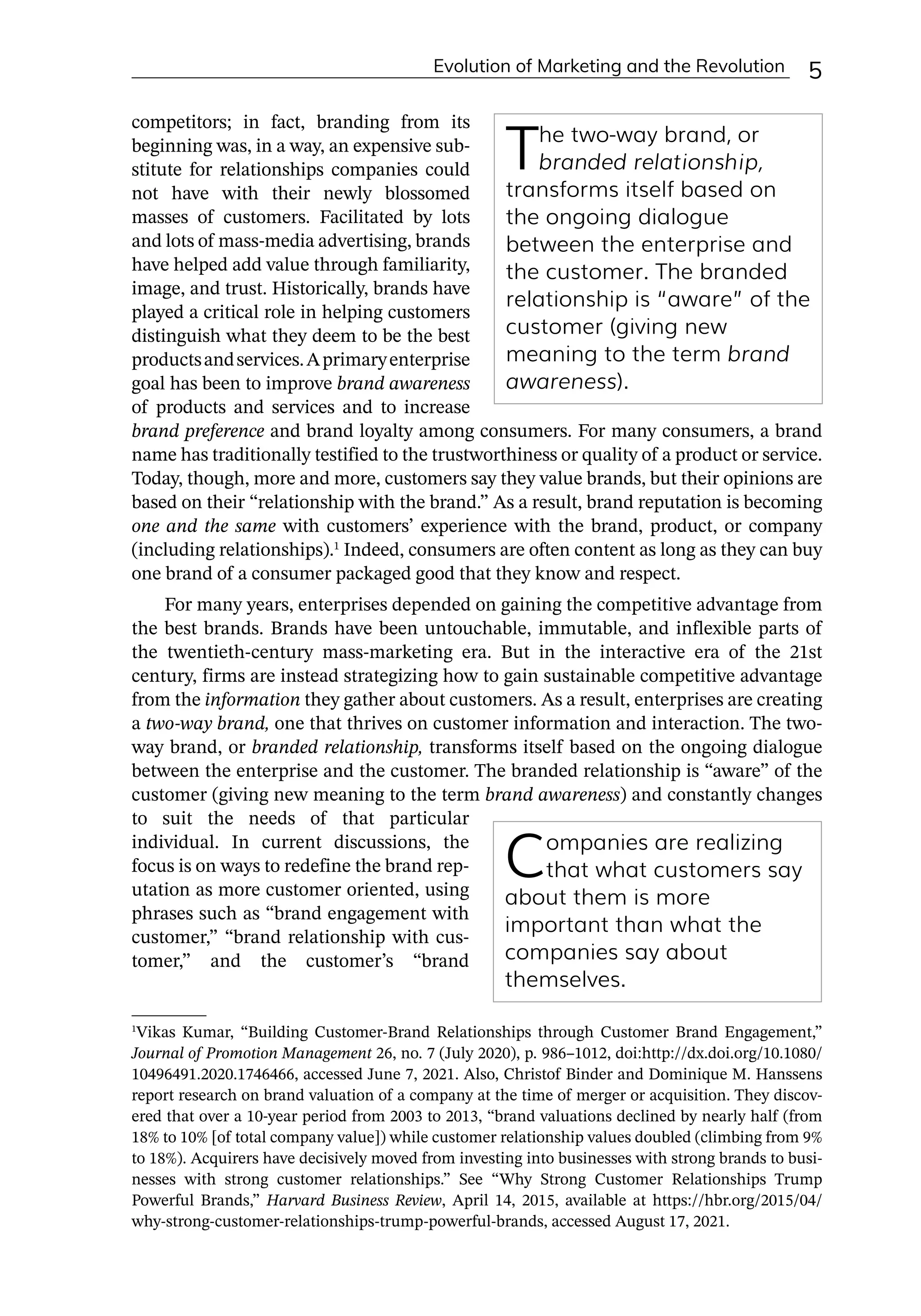 Evolution of Marketing and the Revolution ﻿ 5
competitors; in fact, branding from its
beginning was, in a way, an expensive sub-
stitute for relationships companies could
not have with their newly blossomed
masses of customers. Facilitated by lots
and lots of mass-­
media advertising, brands
have helped add value through familiarity,
image, and trust. Historically, brands have
played a critical role in helping customers
distinguish what they deem to be the best
productsandservices.Aprimaryenterprise
goal has been to improve brand awareness
of products and services and to increase
brand preference and brand loyalty among consumers. For many consumers, a brand
name has traditionally testified to the trustworthiness or quality of a product or service.
Today, though, more and more, customers say they value brands, but their opinions are
based on their “relationship with the brand.” As a result, brand reputation is becoming
one and the same with customers’ experience with the brand, product, or company
(including relationships).1
Indeed, consumers are often content as long as they can buy
one brand of a consumer packaged good that they know and respect.
For many years, enterprises depended on gaining the competitive advantage from
the best brands. Brands have been untouchable, immutable, and inflexible parts of
the twentieth-­
century mass-­
marketing era. But in the interactive era of the 21st
century, firms are instead strategizing how to gain sustainable competitive advantage
from the information they gather about customers. As a result, enterprises are creating
a two-­
way brand, one that thrives on customer information and interaction. The two-­
way brand, or branded relationship, transforms itself based on the ongoing dialogue
between the enterprise and the customer. The branded relationship is “aware” of the
customer (giving new meaning to the term brand awareness) and constantly changes
to suit the needs of that particular
individual. In current discussions, the
focus is on ways to redefine the brand rep-
utation as more customer oriented, using
phrases such as “brand engagement with
customer,” “brand relationship with cus-
tomer,” and the customer’s “brand
1
Vikas Kumar, “Building Customer-­
Brand Relationships through Customer Brand Engagement,”
Journal of Promotion Management 26, no. 7 (July 2020), p. 986–1012, doi:http://dx.doi.org/10.1080/
10496491.2020.1746466, accessed June 7, 2021. Also, Christof Binder and Dominique M. Hanssens
report research on brand valuation of a company at the time of merger or acquisition. They discov-
ered that over a 10-­
year period from 2003 to 2013, “brand valuations declined by nearly half (from
18% to 10% [of total company value]) while customer relationship values doubled (climbing from 9%
to 18%). Acquirers have decisively moved from investing into businesses with strong brands to busi-
nesses with strong customer relationships.” See “Why Strong Customer Relationships Trump
Powerful Brands,” Harvard Business Review, April 14, 2015, available at https://hbr.org/2015/04/
why-­
strong-­
customer-­
relationships-­
trump-­
powerful-­
brands, accessed August 17, 2021.
The two-­
way brand, or
branded relationship,
transforms itself based on
the ongoing dialogue
between the enterprise and
the customer. The branded
relationship is “aware” of the
customer (giving new
meaning to the term brand
awareness).
Companies are realizing
that what customers say
about them is more
important than what the
companies say about
themselves.
 