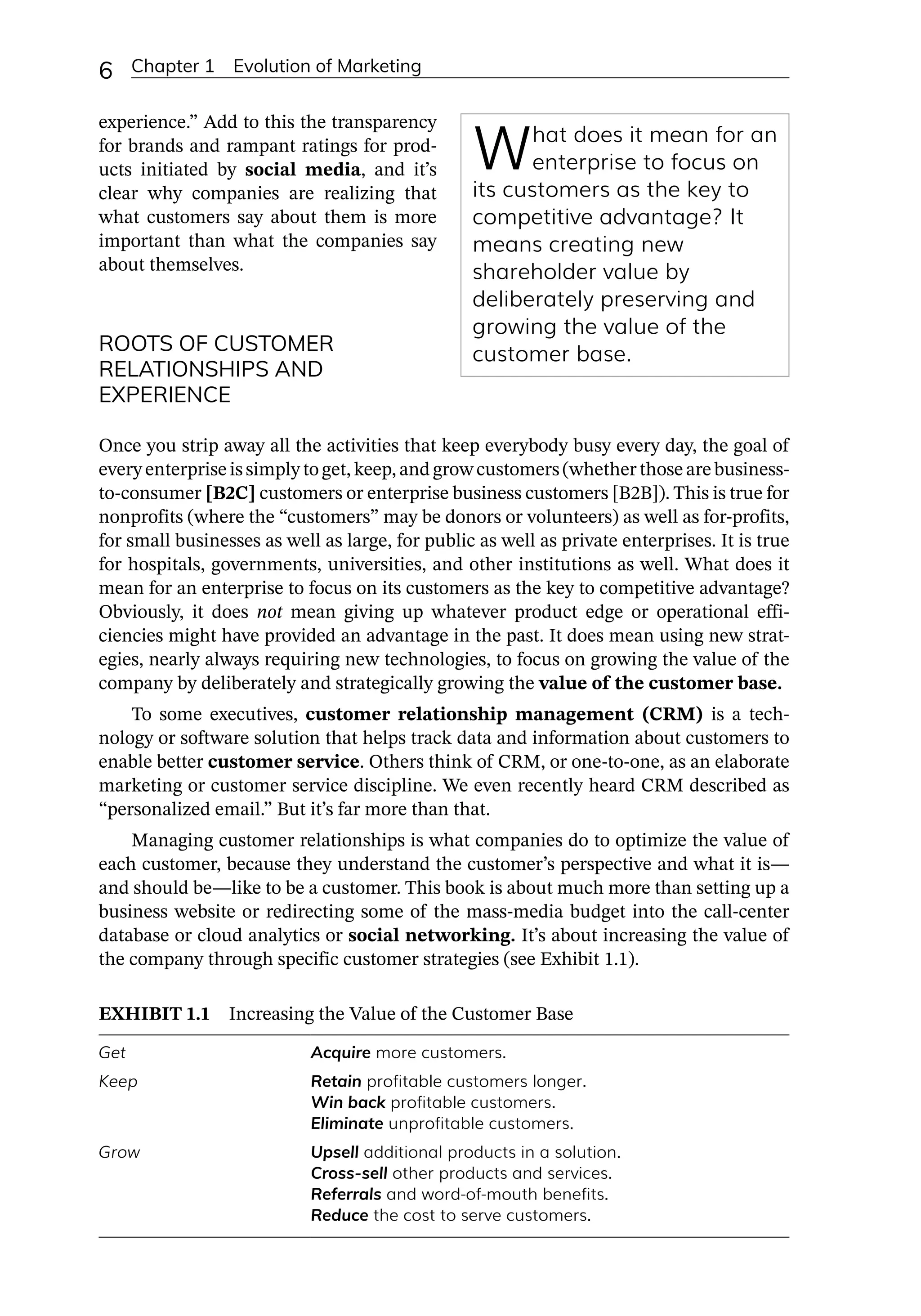 6 Chapter 1 Evolution of Marketing
experience.” Add to this the transparency
for brands and rampant ratings for prod-
ucts initiated by social media, and it’s
clear why companies are realizing that
what customers say about them is more
important than what the companies say
about themselves.
ROOTS OF CUSTOMER
RELATIONSHIPS AND
EXPERIENCE
Once you strip away all the activities that keep everybody busy every day, the goal of
every enterprise is simply to get, keep, and grow customers (whether those are business-­
to-­
consumer [B2C] customers or enterprise business customers [B2B]). This is true for
nonprofits (where the “customers” may be donors or volunteers) as well as for-­
profits,
for small businesses as well as large, for public as well as private enterprises. It is true
for hospitals, governments, universities, and other institutions as well. What does it
mean for an enterprise to focus on its customers as the key to competitive advantage?
Obviously, it does not mean giving up whatever product edge or operational effi-
ciencies might have provided an advantage in the past. It does mean using new strat-
egies, nearly always requiring new technologies, to focus on growing the value of the
company by deliberately and strategically growing the value of the customer base.
To some executives, customer relationship management (CRM) is a tech-
nology or software solution that helps track data and information about customers to
enable better customer service. Others think of CRM, or one-­
to-­
one, as an elaborate
marketing or customer service discipline. We even recently heard CRM described as
“personalized email.” But it’s far more than that.
Managing customer relationships is what companies do to optimize the value of
each customer, because they understand the customer’s perspective and what it is—­
and should be—­
like to be a customer. This book is about much more than setting up a
business website or redirecting some of the mass-­
media budget into the call-­
center
database or cloud analytics or social networking. It’s about increasing the value of
the company through specific customer strategies (see Exhibit 1.1).
EXHIBIT 1.1 Increasing the Value of the Customer Base
Get Acquire more customers.
Keep Retain profitable customers longer.
Win back profitable customers.
Eliminate unprofitable customers.
Grow Upsell additional products in a solution.
Cross-­
sell other products and services.
Referrals and word-­
of-­
mouth benefits.
Reduce the cost to serve customers.
What does it mean for an
enterprise to focus on
its customers as the key to
competitive advantage? It
means creating new
shareholder value by
deliberately preserving and
growing the value of the
customer base.
 