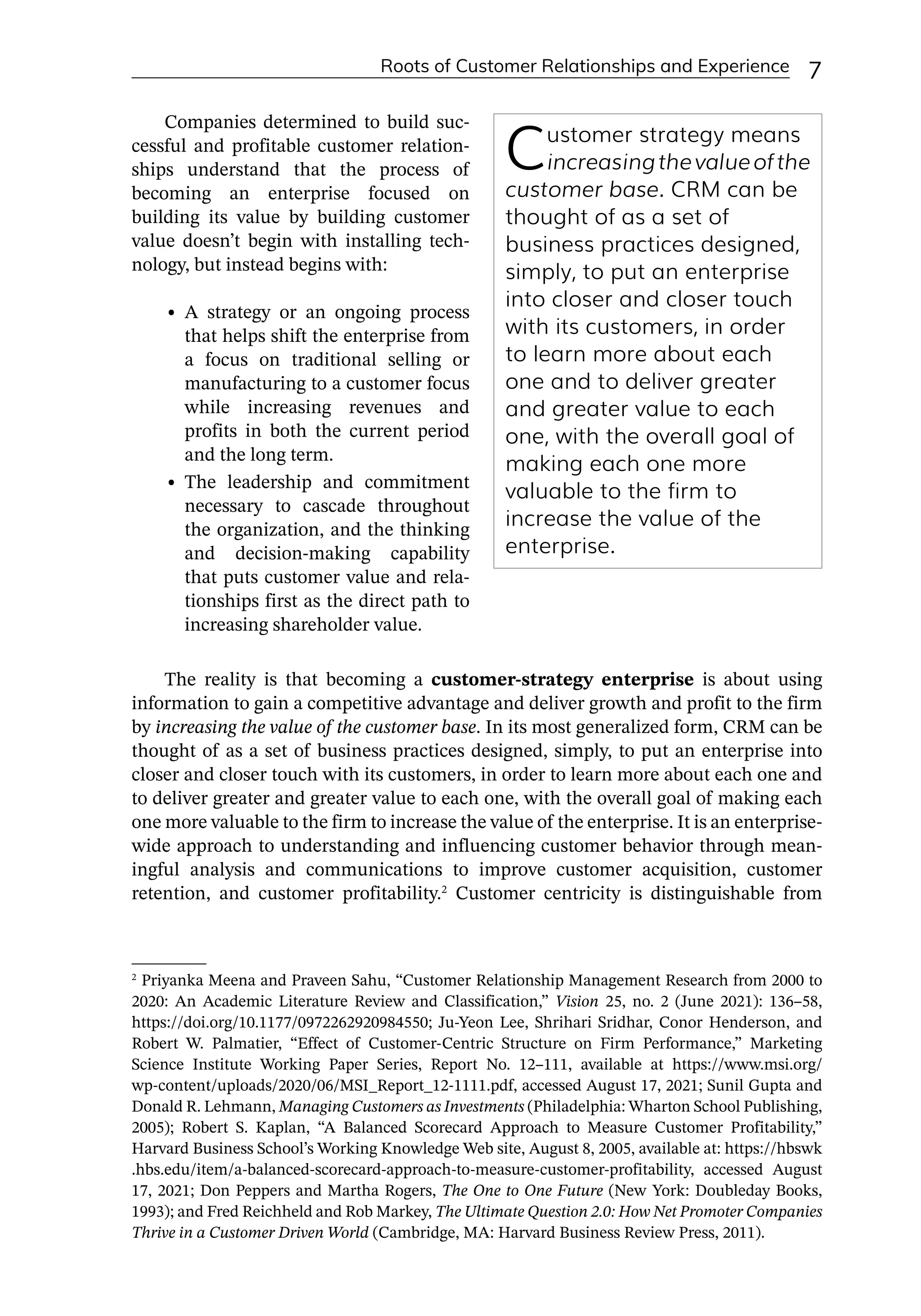 Roots of Customer Relationships and Experience 7
Companies determined to build suc-
cessful and profitable customer relation-
ships understand that the process of
becoming an enterprise focused on
building its value by building customer
value doesn’t begin with installing tech-
nology, but instead begins with:
• A strategy or an ongoing process
that helps shift the enterprise from
a focus on traditional selling or
manufacturing to a customer focus
while increasing revenues and
profits in both the current period
and the long term.
• The leadership and commitment
necessary to cascade throughout
the organization, and the thinking
and decision-­
making capability
that puts customer value and rela-
tionships first as the direct path to
increasing shareholder value.
The reality is that becoming a customer-­
strategy enterprise is about using
information to gain a competitive advantage and deliver growth and profit to the firm
by increasing the value of the customer base. In its most generalized form, CRM can be
thought of as a set of business practices designed, simply, to put an enterprise into
closer and closer touch with its customers, in order to learn more about each one and
to deliver greater and greater value to each one, with the overall goal of making each
one more valuable to the firm to increase the value of the enterprise. It is an enterprise-­
wide approach to understanding and influencing customer behavior through mean-
ingful analysis and communications to improve customer acquisition, customer
retention, and customer profitability.2
Customer centricity is distinguishable from
Customer strategy means
increasingthevalueofthe
customer base. CRM can be
thought of as a set of
business practices designed,
simply, to put an enterprise
into closer and closer touch
with its customers, in order
to learn more about each
one and to deliver greater
and greater value to each
one, with the overall goal of
making each one more
valuable to the firm to
increase the value of the
enterprise.
2
Priyanka Meena and Praveen Sahu, “Customer Relationship Management Research from 2000 to
2020: An Academic Literature Review and Classification,” Vision 25, no. 2 (June 2021): 136–58,
https://doi.org/10.1177/0972262920984550; Ju-­
Yeon Lee, Shrihari Sridhar, Conor Henderson, and
Robert W. Palmatier, “Effect of Customer-­
Centric Structure on Firm Performance,” Marketing
Science Institute Working Paper Series, Report No. 12–111, available at https://www.msi.org/
wp-­
content/uploads/2020/06/MSI_Report_12-­
1111.pdf, accessed August 17, 2021; Sunil Gupta and
Donald R. Lehmann, Managing Customers as Investments (Philadelphia: Wharton School Publishing,
2005); Robert S. Kaplan, “A Balanced Scorecard Approach to Measure Customer Profitability,”
Harvard Business School’s Working Knowledge Web site, August 8, 2005, available at: https://hbswk
.hbs.edu/item/a-­
balanced-­
scorecard-­
approach-­
to-­
measure-­
customer-­
profitability, accessed August
17, 2021; Don Peppers and Martha Rogers, The One to One Future (New York: Doubleday Books,
1993); and Fred Reichheld and Rob Markey, The Ultimate Question 2.0: How Net Promoter Companies
Thrive in a Customer Driven World (Cambridge, MA: Harvard Business Review Press, 2011).
 