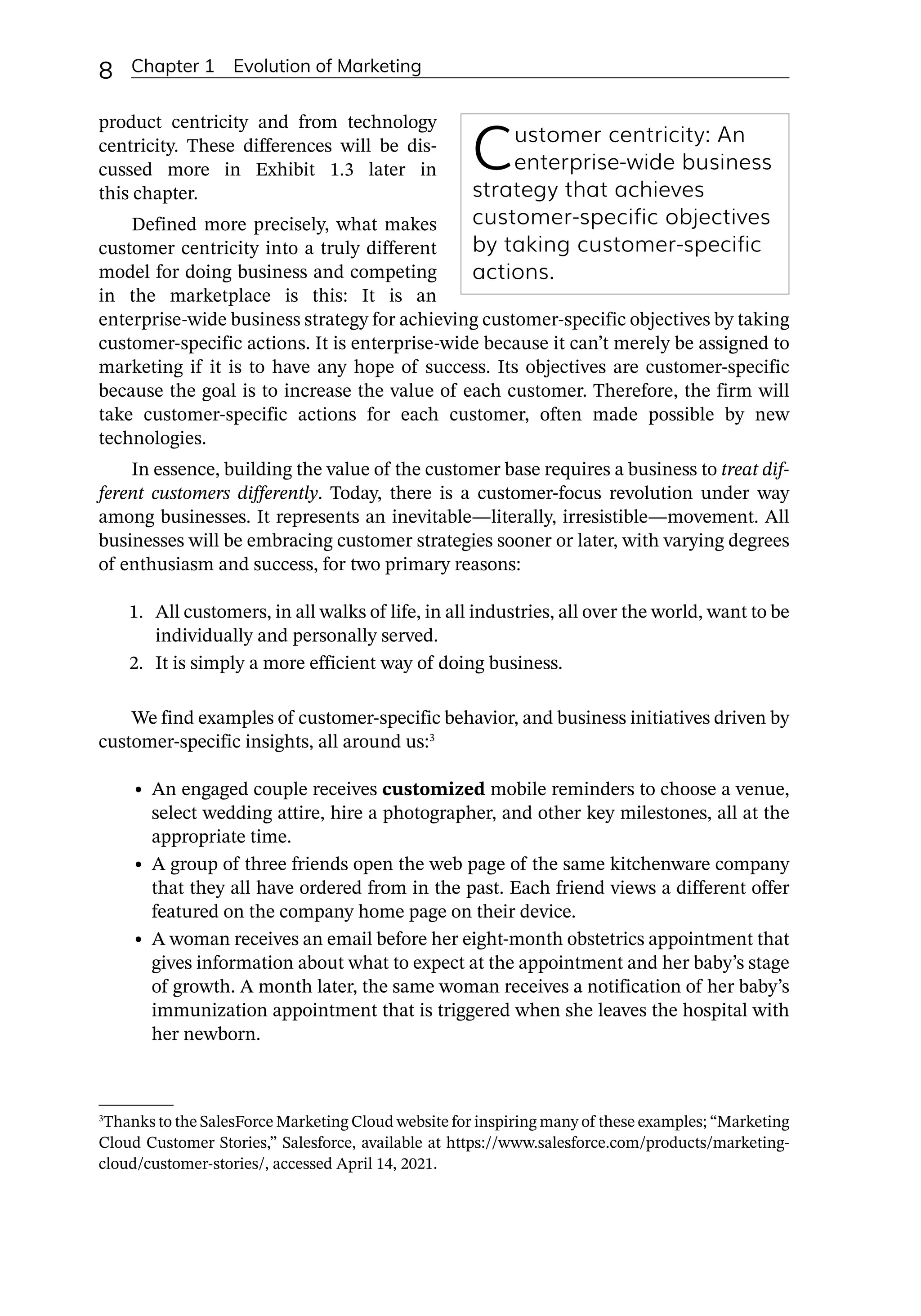 8 Chapter 1 Evolution of Marketing
product centricity and from technology
centricity. These differences will be dis-
cussed more in Exhibit 1.3 later in
this chapter.
Defined more precisely, what makes
customer centricity into a truly different
model for doing business and competing
in the marketplace is this: It is an
enterprise-­
wide business strategy for achieving customer-­
specific objectives by taking
customer-­
specific actions. It is enterprise-­
wide because it can’t merely be assigned to
marketing if it is to have any hope of success. Its objectives are customer-­
specific
because the goal is to increase the value of each customer. Therefore, the firm will
take customer-­
specific actions for each customer, often made possible by new
technologies.
In essence, building the value of the customer base requires a business to treat dif-
ferent customers differently. Today, there is a customer-­
focus revolution under way
among businesses. It represents an inevitable—­
literally, irresistible—­
movement. All
businesses will be embracing customer strategies sooner or later, with varying degrees
of enthusiasm and success, for two primary reasons:
1. All customers, in all walks of life, in all industries, all over the world, want to be
individually and personally served.
2. It is simply a more efficient way of doing business.
We find examples of customer-­
specific behavior, and business initiatives driven by
customer-­
specific insights, all around us:3
• An engaged couple receives customized mobile reminders to choose a venue,
select wedding attire, hire a photographer, and other key milestones, all at the
appropriate time.
• A group of three friends open the web page of the same kitchenware company
that they all have ordered from in the past. Each friend views a different offer
featured on the company home page on their device.
• A woman receives an email before her eight-­
month obstetrics appointment that
gives information about what to expect at the appointment and her baby’s stage
of growth. A month later, the same woman receives a notification of her baby’s
immunization appointment that is triggered when she leaves the hospital with
her newborn.
Customer centricity: An
enterprise-­
wide busi­
ness
strategy that achieves
customer-­
specific obje­
ct­
ives
by taking customer-­
specific
actions.
3
Thanks to the SalesForce Marketing Cloud website for inspiring many of these examples; “Marketing
Cloud Customer Stories,” Salesforce, available at https://www.salesforce.com/products/marketing-­
cloud/customer-­
stories/, accessed April 14, 2021.
 