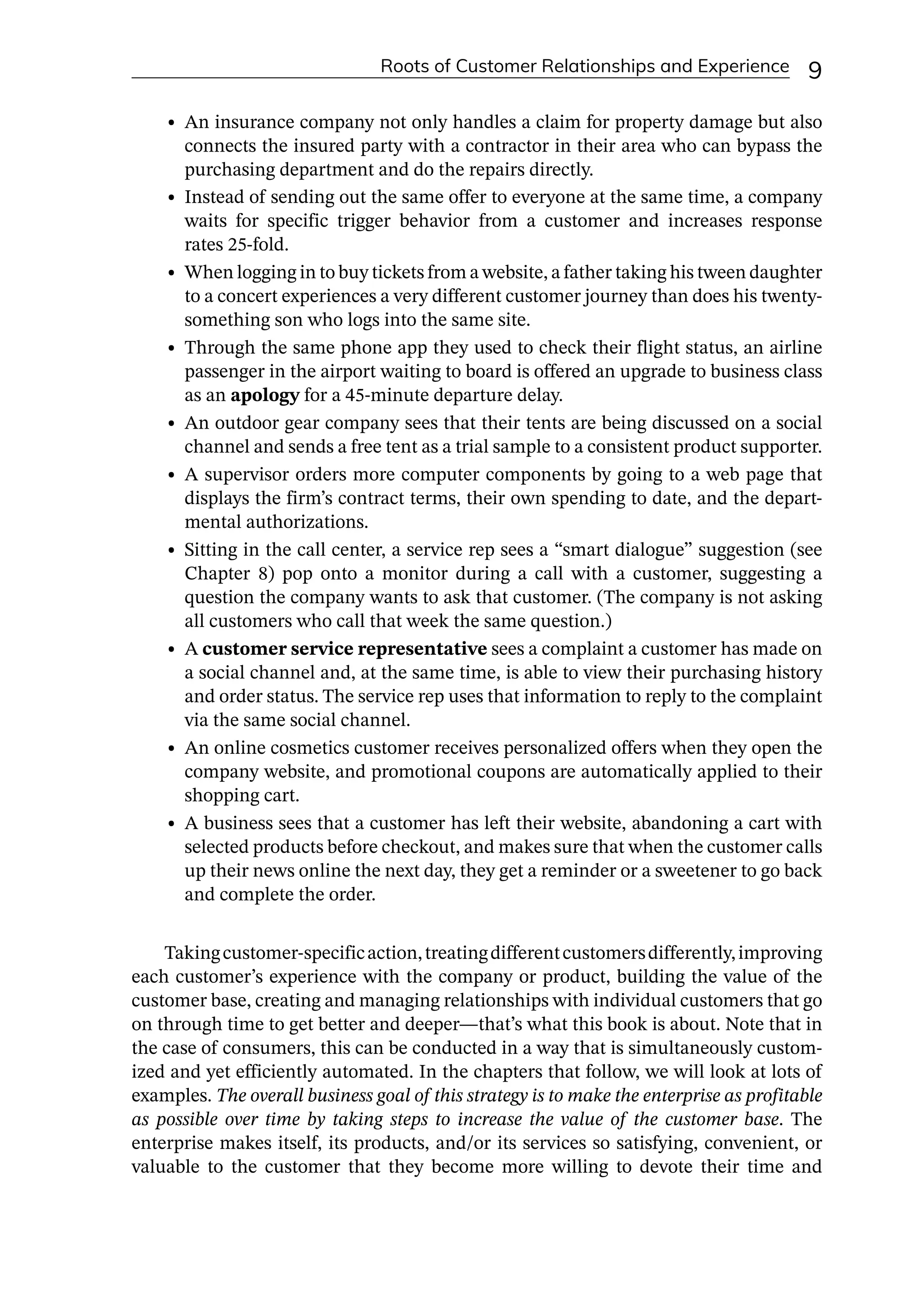 Roots of Customer Relationships and Experience 9
• An insurance company not only handles a claim for property damage but also
connects the insured party with a contractor in their area who can bypass the
purchasing department and do the repairs directly.
• Instead of sending out the same offer to everyone at the same time, a company
waits for specific trigger behavior from a customer and increases response
rates 25-­
fold.
• When logging in to buy tickets from a website, a father taking his tween daughter
to a concert experiences a very different customer journey than does his twenty-­
something son who logs into the same site.
• Through the same phone app they used to check their flight status, an airline
passenger in the airport waiting to board is offered an upgrade to business class
as an apology for a 45-­
minute departure delay.
• An outdoor gear company sees that their tents are being discussed on a social
channel and sends a free tent as a trial sample to a consistent product supporter.
• A supervisor orders more computer components by going to a web page that
displays the firm’s contract terms, their own spending to date, and the depart-
mental authorizations.
• Sitting in the call center, a service rep sees a “smart dialogue” suggestion (see
Chapter 8) pop onto a monitor during a call with a customer, suggesting a
question the company wants to ask that customer. (The company is not asking
all customers who call that week the same question.)
• A customer service representative sees a complaint a customer has made on
a social channel and, at the same time, is able to view their purchasing history
and order status. The service rep uses that information to reply to the complaint
via the same social channel.
• An online cosmetics customer receives personalized offers when they open the
company website, and promotional coupons are automatically applied to their
shopping cart.
• A business sees that a customer has left their website, abandoning a cart with
selected products before checkout, and makes sure that when the customer calls
up their news online the next day, they get a reminder or a sweetener to go back
and complete the order.
Takingcustomer-­
specificaction,treatingdifferentcustomersdifferently,improving
each customer’s experience with the company or product, building the value of the
customer base, creating and managing relationships with individual customers that go
on through time to get better and deeper—­
that’s what this book is about. Note that in
the case of consumers, this can be conducted in a way that is simultaneously custom-
ized and yet efficiently automated. In the chapters that follow, we will look at lots of
examples. The overall business goal of this strategy is to make the enterprise as profitable
as possible over time by taking steps to increase the value of the customer base. The
enterprise makes itself, its products, and/or its services so satisfying, convenient, or
valuable to the customer that they become more willing to devote their time and
 