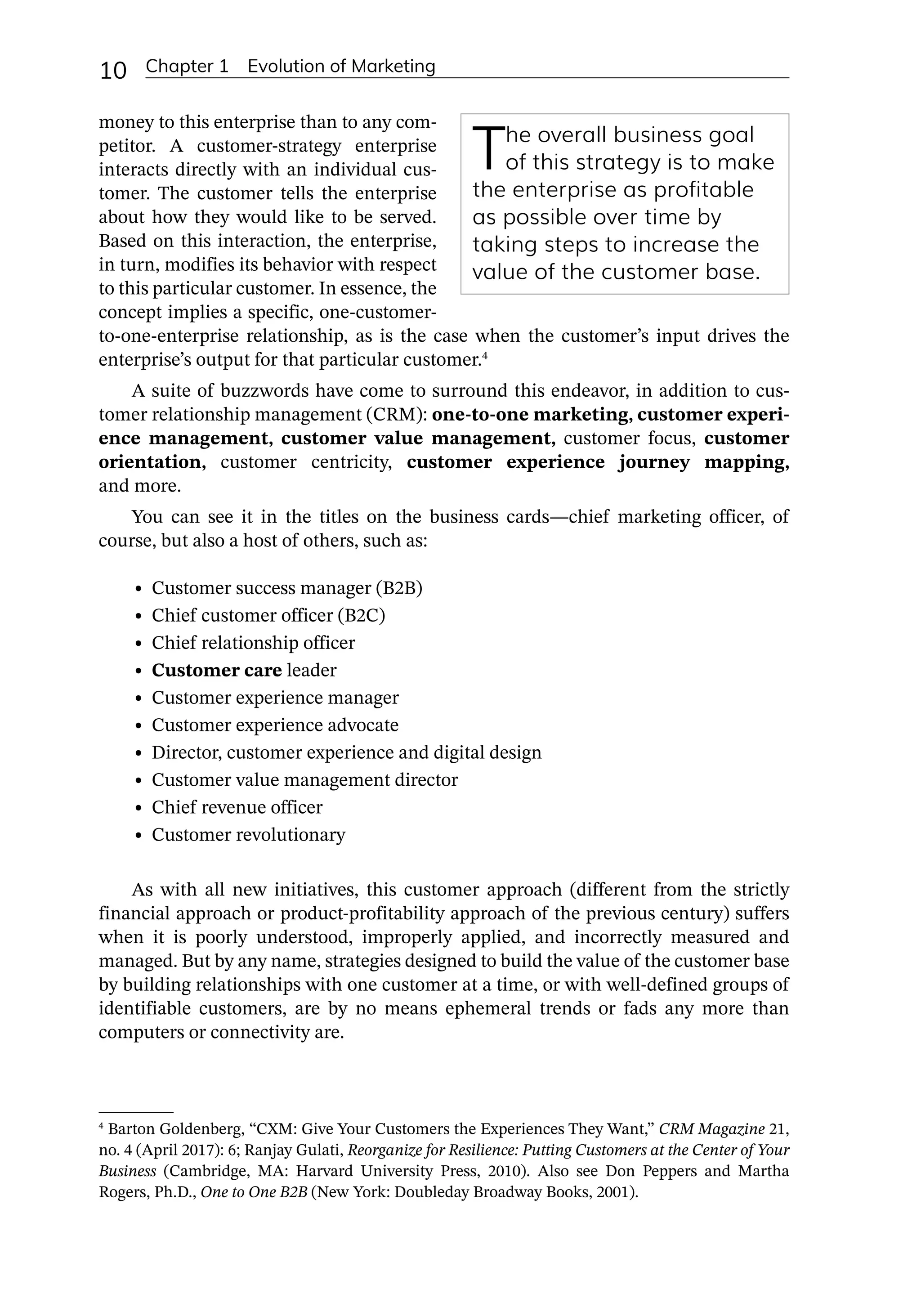 10 Chapter 1 Evolution of Marketing
money to this enterprise than to any com-
petitor. A customer-­
strategy enterprise
interacts directly with an individual cus-
tomer. The customer tells the enterprise
about how they would like to be served.
Based on this interaction, the enterprise,
in turn, modifies its behavior with respect
to this particular customer. In essence, the
concept implies a specific, one-­
customer-­
to-­
one-­
enterprise relationship, as is the case when the customer’s input drives the
enterprise’s output for that particular customer.4
A suite of buzzwords have come to surround this endeavor, in addition to cus-
tomer relationship management (CRM): one-­
to-­
one marketing, customer experi-
ence management, customer value management, customer focus, customer
orientation, customer centricity, customer experience journey mapping,
and more.
You can see it in the titles on the business cards—­
chief marketing officer, of
course, but also a host of others, such as:
• Customer success manager (B2B)
• Chief customer officer (B2C)
• Chief relationship officer
• Customer care leader
• Customer experience manager
• Customer experience advocate
• Director, customer experience and digital design
• Customer value management director
• Chief revenue officer
• Customer revolutionary
As with all new initiatives, this customer approach (different from the strictly
financial approach or product-­
profitability approach of the previous century) suffers
when it is poorly understood, improperly applied, and incorrectly measured and
managed. But by any name, strategies designed to build the value of the customer base
by building relationships with one customer at a time, or with well-­
defined groups of
identifiable customers, are by no means ephemeral trends or fads any more than
­
computers or connectivity are.
The overall business goal
of this strategy is to make
the enterprise as profitable
as possible over time by
taking steps to increase the
value of the customer base.
4
Barton Goldenberg, “CXM: Give Your Customers the Experiences They Want,” CRM Magazine 21,
no. 4 (April 2017): 6; Ranjay Gulati, Reorganize for Resilience: Putting Customers at the Center of Your
Business (Cambridge, MA: Harvard University Press, 2010). Also see Don Peppers and Martha
Rogers, Ph.D., One to One B2B (New York: Doubleday Broadway Books, 2001).
 