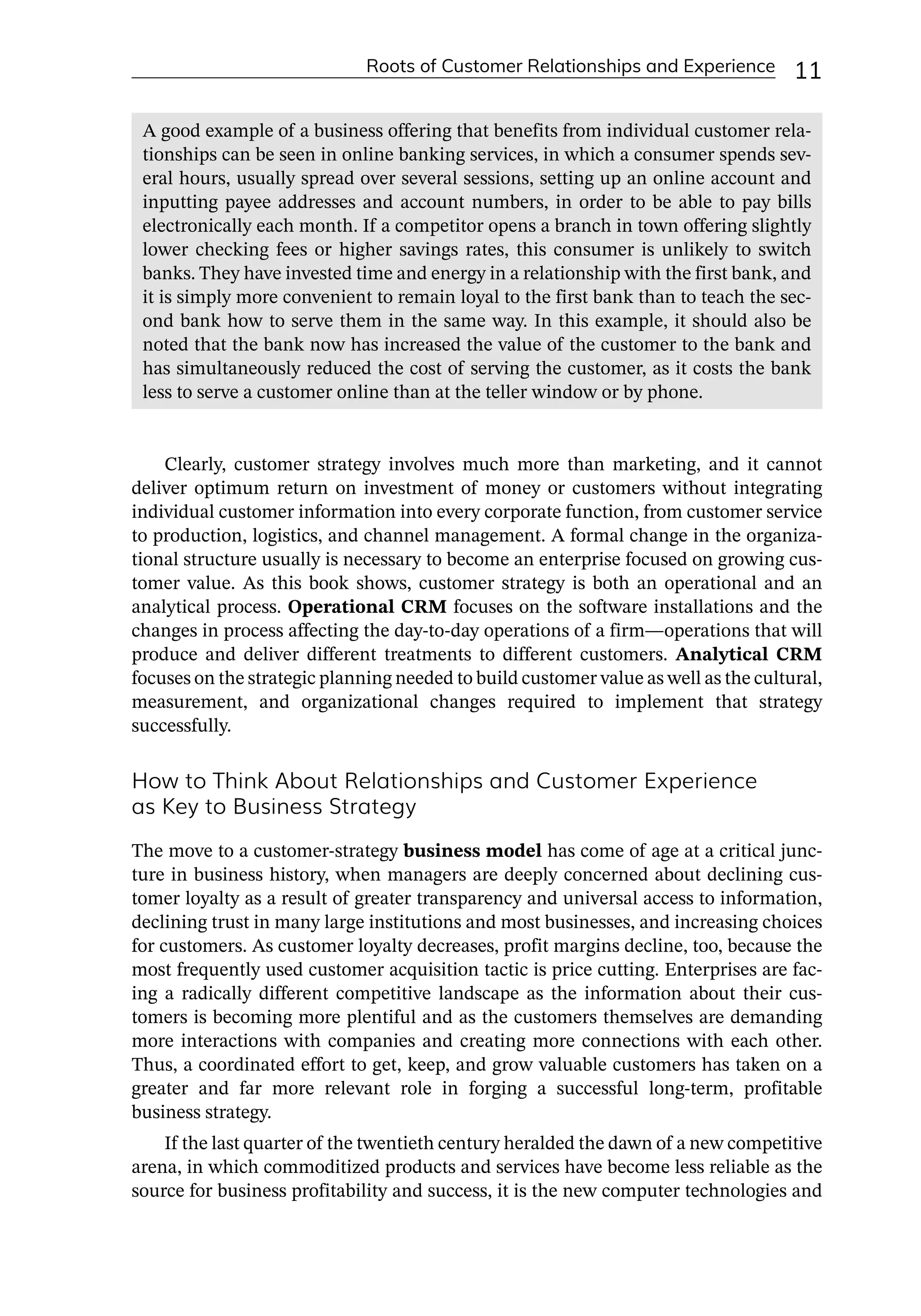 Roots of Customer Relationships and Experience 11
Clearly, customer strategy involves much more than marketing, and it cannot
deliver optimum return on investment of money or customers without integrating
individual customer information into every corporate function, from customer service
to production, logistics, and channel management. A formal change in the organiza-
tional structure usually is necessary to become an enterprise focused on growing cus-
tomer value. As this book shows, customer strategy is both an operational and an
analytical process. Operational CRM focuses on the software installations and the
changes in process affecting the day-­
to-­
day operations of a firm—­
operations that will
produce and deliver different treatments to different customers. Analytical CRM
focuses on the strategic planning needed to build customer value as well as the cultural,
measurement, and organizational changes required to implement that strategy
successfully.
How to Think About Relationships and Customer Experience
as Key to Business Strategy
The move to a customer-­
strategy business model has come of age at a critical junc-
ture in business history, when managers are deeply concerned about declining cus-
tomer loyalty as a result of greater transparency and universal access to information,
declining trust in many large institutions and most businesses, and increasing choices
for customers. As customer loyalty decreases, profit margins decline, too, because the
most frequently used customer acquisition tactic is price cutting. Enterprises are fac-
ing a radically different competitive landscape as the information about their cus-
tomers is becoming more plentiful and as the customers themselves are demanding
more interactions with companies and creating more connections with each other.
Thus, a coordinated effort to get, keep, and grow valuable customers has taken on a
greater and far more relevant role in forging a successful long-­
term, profitable
business strategy.
If the last quarter of the twentieth century heralded the dawn of a new competitive
arena, in which commoditized products and services have become less reliable as the
source for business profitability and success, it is the new computer technologies and
A good example of a business offering that benefits from individual customer rela-
tionships can be seen in online banking services, in which a consumer spends sev-
eral hours, usually spread over several sessions, setting up an online account and
inputting payee addresses and account numbers, in order to be able to pay bills
electronically each month. If a competitor opens a branch in town offering slightly
lower checking fees or higher savings rates, this consumer is unlikely to switch
banks. They have invested time and energy in a relationship with the first bank, and
it is simply more convenient to remain loyal to the first bank than to teach the sec-
ond bank how to serve them in the same way. In this example, it should also be
noted that the bank now has increased the value of the customer to the bank and
has simultaneously reduced the cost of serving the customer, as it costs the bank
less to serve a customer online than at the teller window or by phone.
 