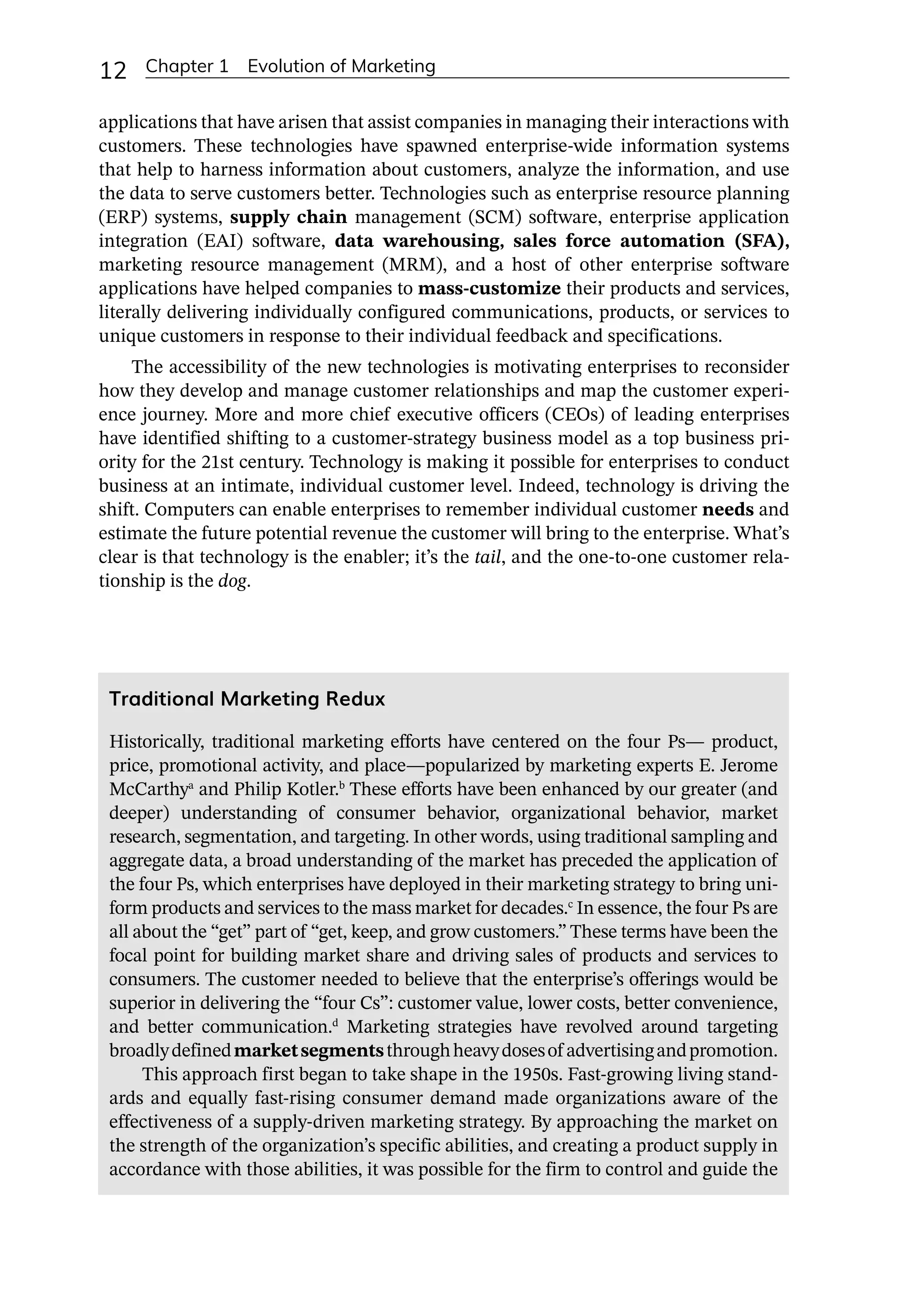 12 Chapter 1 Evolution of Marketing
applications that have arisen that assist companies in managing their interactions with
customers. These technologies have spawned enterprise-­
wide information systems
that help to harness information about customers, analyze the information, and use
the data to serve customers better. Technologies such as enterprise resource planning
(ERP) systems, supply chain management (SCM) software, enterprise application
integration (EAI) software, data warehousing, sales force automation (SFA),
marketing resource management (MRM), and a host of other enterprise software
applications have helped companies to mass-­
customize their products and services,
literally delivering individually configured communications, products, or services to
unique customers in response to their individual feedback and specifications.
The accessibility of the new technologies is motivating enterprises to reconsider
how they develop and manage customer relationships and map the customer experi-
ence journey. More and more chief executive officers (CEOs) of leading enterprises
have identified shifting to a customer-­
strategy business model as a top business pri-
ority for the 21st century. Technology is making it possible for enterprises to conduct
business at an intimate, individual customer level. Indeed, technology is driving the
shift. Computers can enable enterprises to remember individual customer needs and
estimate the future potential revenue the customer will bring to the enterprise. What’s
clear is that technology is the enabler; it’s the tail, and the one-­
to-­
one customer rela-
tionship is the dog.
Traditional Marketing Redux
Historically, traditional marketing efforts have centered on the four Ps—­product,
price, promotional activity, and place—­
popularized by marketing experts E. Jerome
McCarthya
and Philip Kotler.b
These efforts have been enhanced by our greater (and
deeper) understanding of consumer behavior, organizational behavior, market
research, segmentation, and targeting. In other words, using traditional sampling and
aggregate data, a broad understanding of the market has preceded the application of
the four Ps, which enterprises have deployed in their marketing strategy to bring uni-
form products and services to the mass market for decades.c
In essence, the four Ps are
all about the “get” part of “get, keep, and grow customers.” These terms have been the
focal point for building market share and driving sales of products and services to
consumers. The customer needed to believe that the enterprise’s offerings would be
superior in delivering the “four Cs”: customer value, lower costs, better convenience,
and better communication.d
Marketing strategies have revolved around targeting
broadlydefinedmarketsegmentsthroughheavydosesof advertisingandpromotion.
This approach first began to take shape in the 1950s. Fast-­
growing living stand-
ards and equally fast-­
rising consumer demand made organizations aware of the
effectiveness of a supply-­
driven marketing strategy. By approaching the market on
the strength of the organization’s specific abilities, and creating a product supply in
accordance with those abilities, it was possible for the firm to control and guide the
 