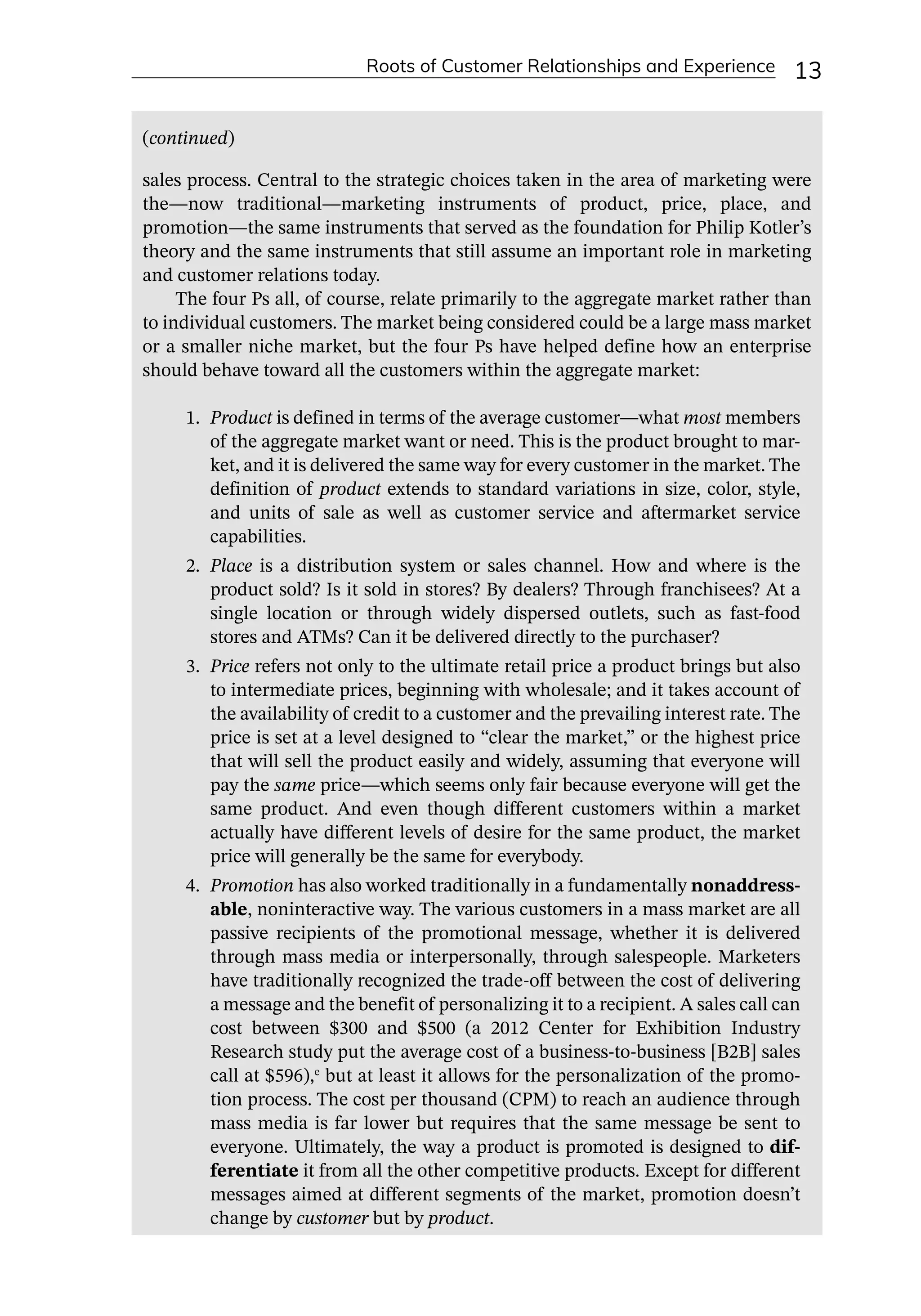 Roots of Customer Relationships and Experience 13
sales process. Central to the strategic choices taken in the area of marketing were
the—­
now traditional—­
marketing instruments of product, price, place, and
promotion—­
the same instruments that served as the foundation for Philip Kotler’s
theory and the same instruments that still assume an important role in marketing
and customer relations today.
The four Ps all, of course, relate primarily to the aggregate market rather than
to individual customers. The market being considered could be a large mass market
or a smaller niche market, but the four Ps have helped define how an enterprise
should behave toward all the customers within the aggregate market:
1. Product is defined in terms of the average customer—­
what most members
of the aggregate market want or need. This is the product brought to mar-
ket, and it is delivered the same way for every customer in the market. The
definition of product extends to standard variations in size, color, style,
and units of sale as well as customer service and aftermarket service
capabilities.
2. Place is a distribution system or sales channel. How and where is the
product sold? Is it sold in stores? By dealers? Through franchisees? At a
single location or through widely dispersed outlets, such as fast-­
food
stores and ATMs? Can it be delivered directly to the purchaser?
3. Price refers not only to the ultimate retail price a product brings but also
to intermediate prices, beginning with wholesale; and it takes account of
the availability of credit to a customer and the prevailing interest rate. The
price is set at a level designed to “clear the market,” or the highest price
that will sell the product easily and widely, assuming that everyone will
pay the same price—­
which seems only fair because everyone will get the
same product. And even though different customers within a market
actually have different levels of desire for the same product, the market
price will generally be the same for everybody.
4. Promotion has also worked traditionally in a fundamentally nonaddress-
able, noninteractive way. The various customers in a mass market are all
passive recipients of the promotional message, whether it is delivered
through mass media or interpersonally, through salespeople. Marketers
have traditionally recognized the trade-­
off between the cost of delivering
a message and the benefit of personalizing it to a recipient. A sales call can
cost between $300 and $500 (a 2012 Center for Exhibition Industry
Research study put the average cost of a business-­
to-­
business [B2B] sales
call at $596),e
but at least it allows for the personalization of the promo-
tion process. The cost per thousand (CPM) to reach an audience through
mass media is far lower but requires that the same message be sent to
everyone. Ultimately, the way a product is promoted is designed to dif-
ferentiate it from all the other competitive products. Except for different
messages aimed at different segments of the market, promotion doesn’t
change by customer but by product.
(continued)
 