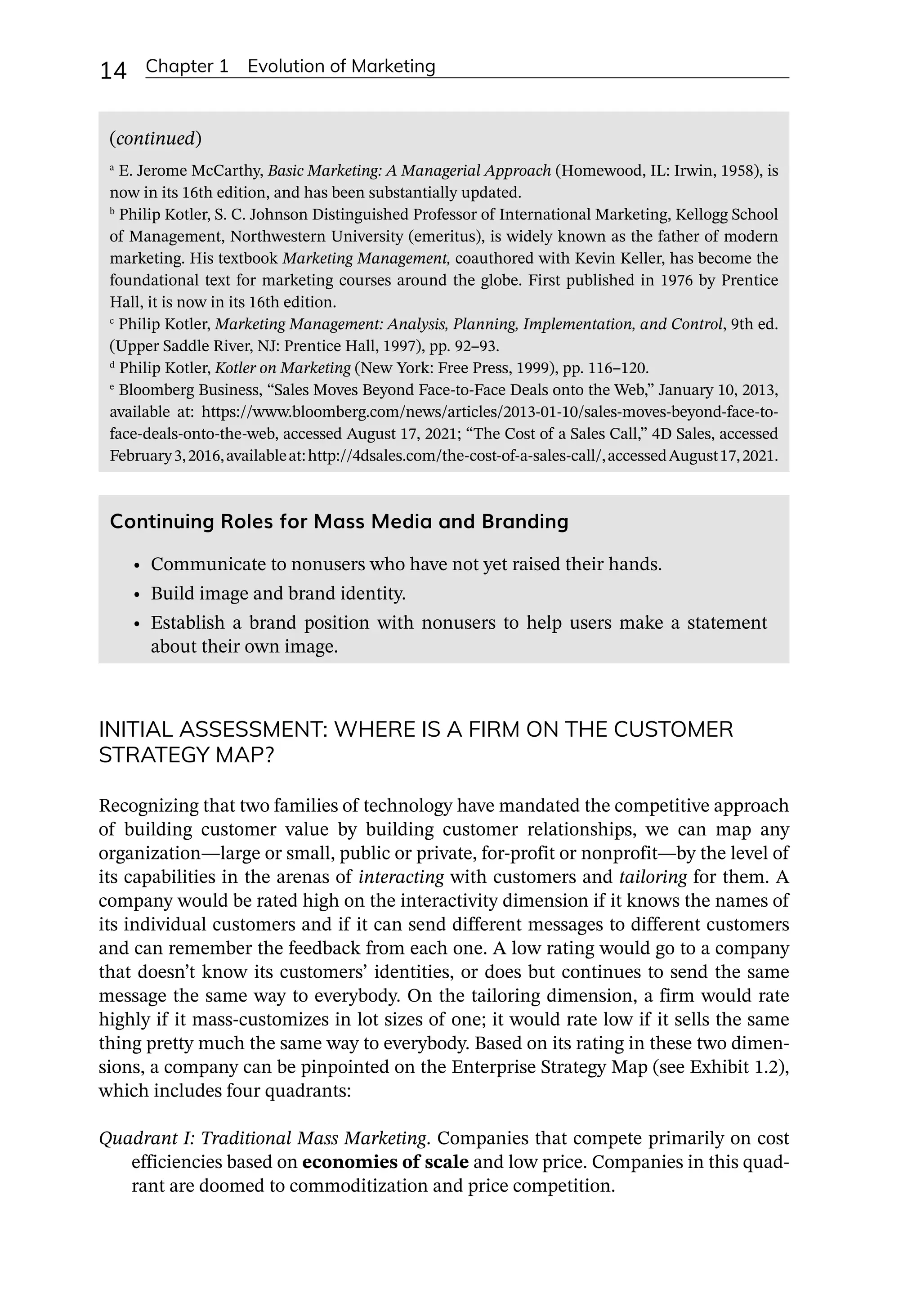 14 Chapter 1 Evolution of Marketing
Continuing Roles for Mass Media and Branding
• Communicate to nonusers who have not yet raised their hands.
• Build image and brand identity.
• Establish a brand position with nonusers to help users make a statement
about their own image.
(continued)
a
E. Jerome McCarthy, Basic Marketing: A Managerial Approach (Homewood, IL: Irwin, 1958), is
now in its 16th edition, and has been substantially updated.
b
Philip Kotler, S. C. Johnson Distinguished Professor of International Marketing, Kellogg School
of Management, Northwestern University (emeritus), is widely known as the father of modern
marketing. His textbook Marketing Management, coauthored with Kevin Keller, has become the
foundational text for marketing courses around the globe. First published in 1976 by Prentice
Hall, it is now in its 16th edition.
c
Philip Kotler, Marketing Management: Analysis, Planning, Implementation, and Control, 9th ed.
(Upper Saddle River, NJ: Prentice Hall, 1997), pp. 92–93.
d
Philip Kotler, Kotler on Marketing (New York: Free Press, 1999), pp. 116–120.
e
Bloomberg Business, “Sales Moves Beyond Face-­
to-­
Face Deals onto the Web,” January 10, 2013,
available at: https://www.bloomberg.com/news/articles/2013-­
01-­
10/sales-­
moves-­
beyond-­
face-­
to-­
face-­
deals-­
onto-­
the-­
web, accessed August 17, 2021; “The Cost of a Sales Call,” 4D Sales, accessed
February3,2016,availableat:http://4dsales.com/the-­
cost-­
of-­
a-­
sales-­
call/,accessedAugust17,2021.
INITIAL ASSESSMENT: WHERE IS A FIRM ON THE CUSTOMER
STRATEGY MAP?
Recognizing that two families of technology have mandated the competitive approach
of building customer value by building customer relationships, we can map any
organization—­
large or small, public or private, for-­
profit or nonprofit—­
by the level of
its capabilities in the arenas of interacting with customers and tailoring for them. A
company would be rated high on the interactivity dimension if it knows the names of
its individual customers and if it can send different messages to different customers
and can remember the feedback from each one. A low rating would go to a company
that doesn’t know its customers’ identities, or does but continues to send the same
message the same way to everybody. On the tailoring dimension, a firm would rate
highly if it mass-­
customizes in lot sizes of one; it would rate low if it sells the same
thing pretty much the same way to everybody. Based on its rating in these two dimen-
sions, a company can be pinpointed on the Enterprise Strategy Map (see Exhibit 1.2),
which includes four quadrants:
Quadrant I: Traditional Mass Marketing. Companies that compete primarily on cost
efficiencies based on economies of scale and low price. Companies in this quad-
rant are doomed to commoditization and price competition.
 