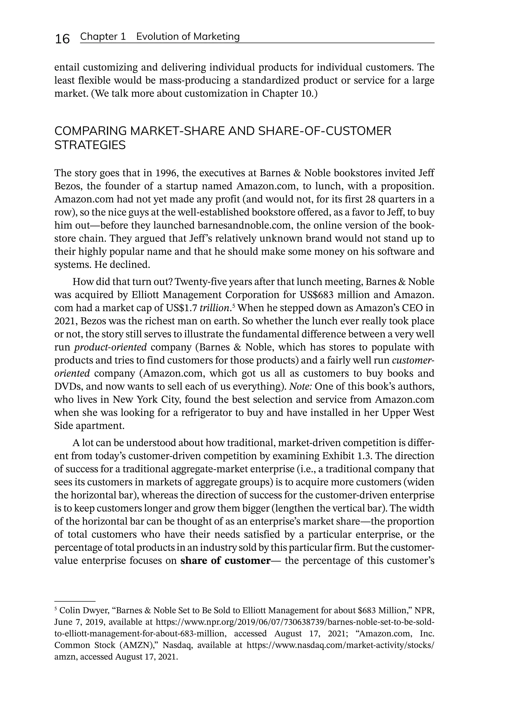 16 Chapter 1 Evolution of Marketing
entail customizing and delivering individual products for individual customers. The
least flexible would be mass-­
producing a standardized product or service for a large
market. (We talk more about customization in Chapter 10.)
COMPARING MARKET-SHARE AND SHARE-OF-CUSTOMER
STRATEGIES
The story goes that in 1996, the executives at Barnes  Noble bookstores invited Jeff
Bezos, the founder of a startup named Amazon.com, to lunch, with a proposition.
Amazon.com had not yet made any profit (and would not, for its first 28 quarters in a
row), so the nice guys at the well-­
established bookstore offered, as a favor to Jeff, to buy
him out—­
before they launched barnesandnoble.com, the online version of the book-
store chain. They argued that Jeff’s relatively unknown brand would not stand up to
their highly popular name and that he should make some money on his software and
systems. He declined.
How did that turn out? Twenty-­
five years after that lunch meeting, Barnes  Noble
was acquired by Elliott Management Corporation for US$683 million and Amazon.
com had a market cap of US$1.7 trillion.5
When he stepped down as Amazon’s CEO in
2021, Bezos was the richest man on earth. So whether the lunch ever really took place
or not, the story still serves to illustrate the fundamental difference between a very well
run product-­
oriented company (Barnes  Noble, which has stores to populate with
products and tries to find customers for those products) and a fairly well run customer-­
oriented company (Amazon.com, which got us all as customers to buy books and
DVDs, and now wants to sell each of us everything). Note: One of this book’s authors,
who lives in New York City, found the best selection and service from Amazon.com
when she was looking for a refrigerator to buy and have installed in her Upper West
Side apartment.
A lot can be understood about how traditional, market-­
driven competition is differ-
ent from today’s customer-­
driven competition by examining Exhibit 1.3. The direction
of success for a traditional aggregate-­
market enterprise (i.e., a traditional company that
sees its customers in markets of aggregate groups) is to acquire more customers (widen
the horizontal bar), whereas the direction of success for the customer-­
driven enterprise
is to keep customers longer and grow them bigger (lengthen the vertical bar). The width
of the horizontal bar can be thought of as an enterprise’s market share—­
the proportion
of total customers who have their needs satisfied by a particular enterprise, or the
percentage of total products in an industry sold by this particular firm. But the customer-­
value enterprise focuses on share of customer—­the percentage of this customer’s
5
Colin Dwyer, “Barnes  Noble Set to Be Sold to Elliott Management for about $683 Million,” NPR,
June 7, 2019, available at https://www.npr.org/2019/06/07/730638739/barnes-­
noble-­
set-­
to-­
be-­
sold-­
to-­
elliott-­
management-­
for-­
about-­
683-­
million, accessed August 17, 2021; “Amazon.com, Inc.
Common Stock (AMZN),” Nasdaq, available at https://www.nasdaq.com/market-­
activity/stocks/
amzn, accessed August 17, 2021.
 