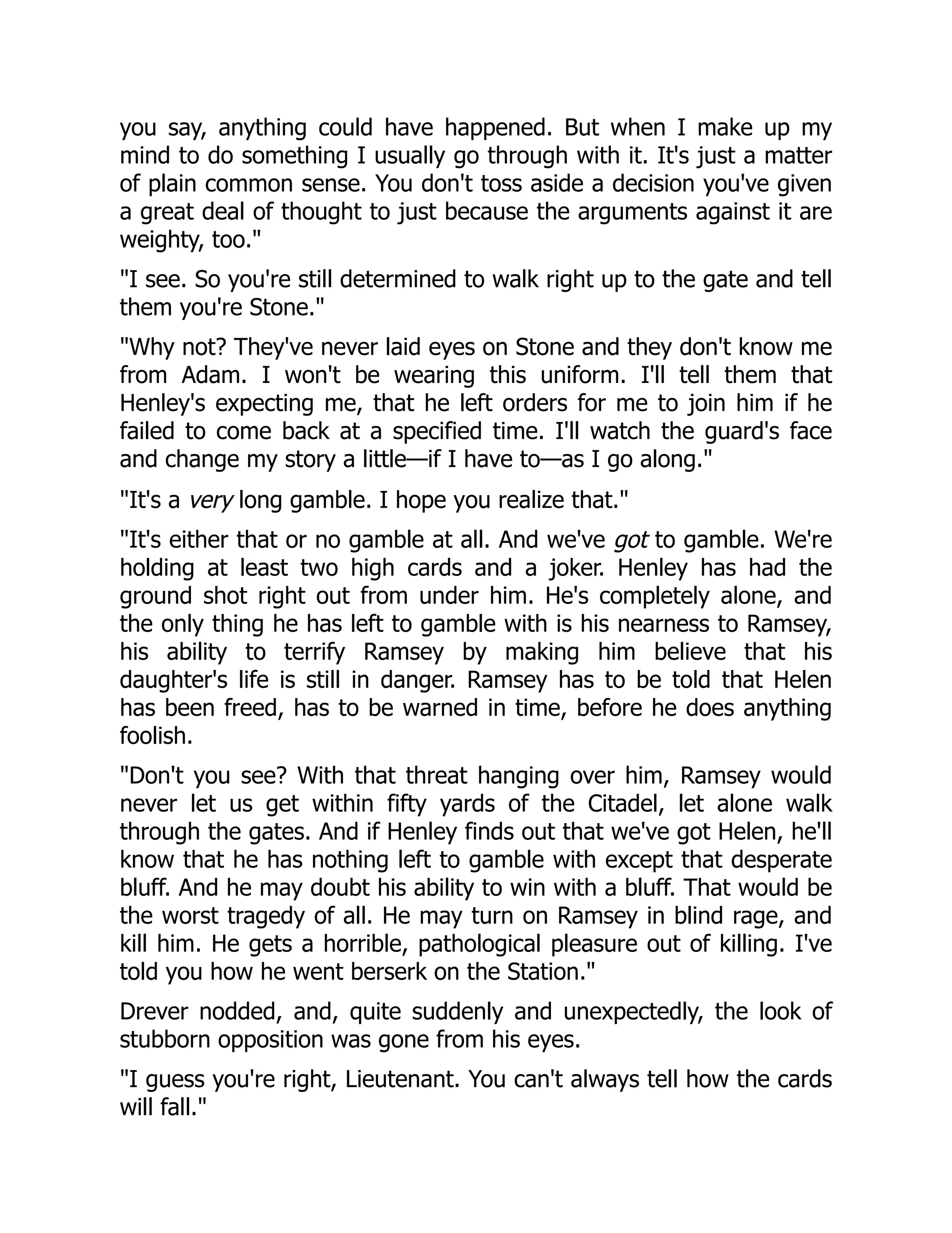 you say, anything could have happened. But when I make up my
mind to do something I usually go through with it. It's just a matter
of plain common sense. You don't toss aside a decision you've given
a great deal of thought to just because the arguments against it are
weighty, too.
I see. So you're still determined to walk right up to the gate and tell
them you're Stone.
Why not? They've never laid eyes on Stone and they don't know me
from Adam. I won't be wearing this uniform. I'll tell them that
Henley's expecting me, that he left orders for me to join him if he
failed to come back at a specified time. I'll watch the guard's face
and change my story a little—if I have to—as I go along.
It's a very long gamble. I hope you realize that.
It's either that or no gamble at all. And we've got to gamble. We're
holding at least two high cards and a joker. Henley has had the
ground shot right out from under him. He's completely alone, and
the only thing he has left to gamble with is his nearness to Ramsey,
his ability to terrify Ramsey by making him believe that his
daughter's life is still in danger. Ramsey has to be told that Helen
has been freed, has to be warned in time, before he does anything
foolish.
Don't you see? With that threat hanging over him, Ramsey would
never let us get within fifty yards of the Citadel, let alone walk
through the gates. And if Henley finds out that we've got Helen, he'll
know that he has nothing left to gamble with except that desperate
bluff. And he may doubt his ability to win with a bluff. That would be
the worst tragedy of all. He may turn on Ramsey in blind rage, and
kill him. He gets a horrible, pathological pleasure out of killing. I've
told you how he went berserk on the Station.
Drever nodded, and, quite suddenly and unexpectedly, the look of
stubborn opposition was gone from his eyes.
I guess you're right, Lieutenant. You can't always tell how the cards
will fall.
 