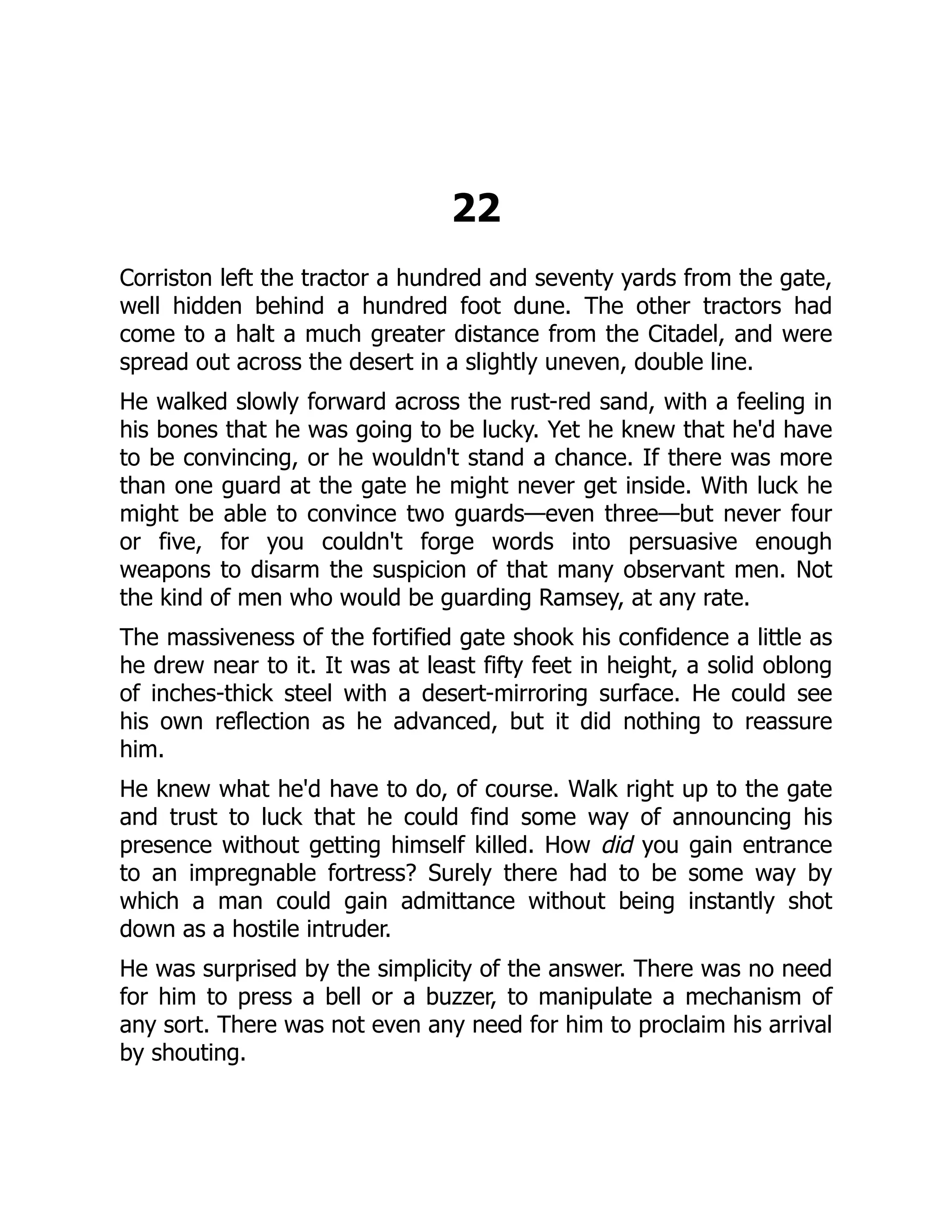 22
Corriston left the tractor a hundred and seventy yards from the gate,
well hidden behind a hundred foot dune. The other tractors had
come to a halt a much greater distance from the Citadel, and were
spread out across the desert in a slightly uneven, double line.
He walked slowly forward across the rust-red sand, with a feeling in
his bones that he was going to be lucky. Yet he knew that he'd have
to be convincing, or he wouldn't stand a chance. If there was more
than one guard at the gate he might never get inside. With luck he
might be able to convince two guards—even three—but never four
or five, for you couldn't forge words into persuasive enough
weapons to disarm the suspicion of that many observant men. Not
the kind of men who would be guarding Ramsey, at any rate.
The massiveness of the fortified gate shook his confidence a little as
he drew near to it. It was at least fifty feet in height, a solid oblong
of inches-thick steel with a desert-mirroring surface. He could see
his own reflection as he advanced, but it did nothing to reassure
him.
He knew what he'd have to do, of course. Walk right up to the gate
and trust to luck that he could find some way of announcing his
presence without getting himself killed. How did you gain entrance
to an impregnable fortress? Surely there had to be some way by
which a man could gain admittance without being instantly shot
down as a hostile intruder.
He was surprised by the simplicity of the answer. There was no need
for him to press a bell or a buzzer, to manipulate a mechanism of
any sort. There was not even any need for him to proclaim his arrival
by shouting.
 