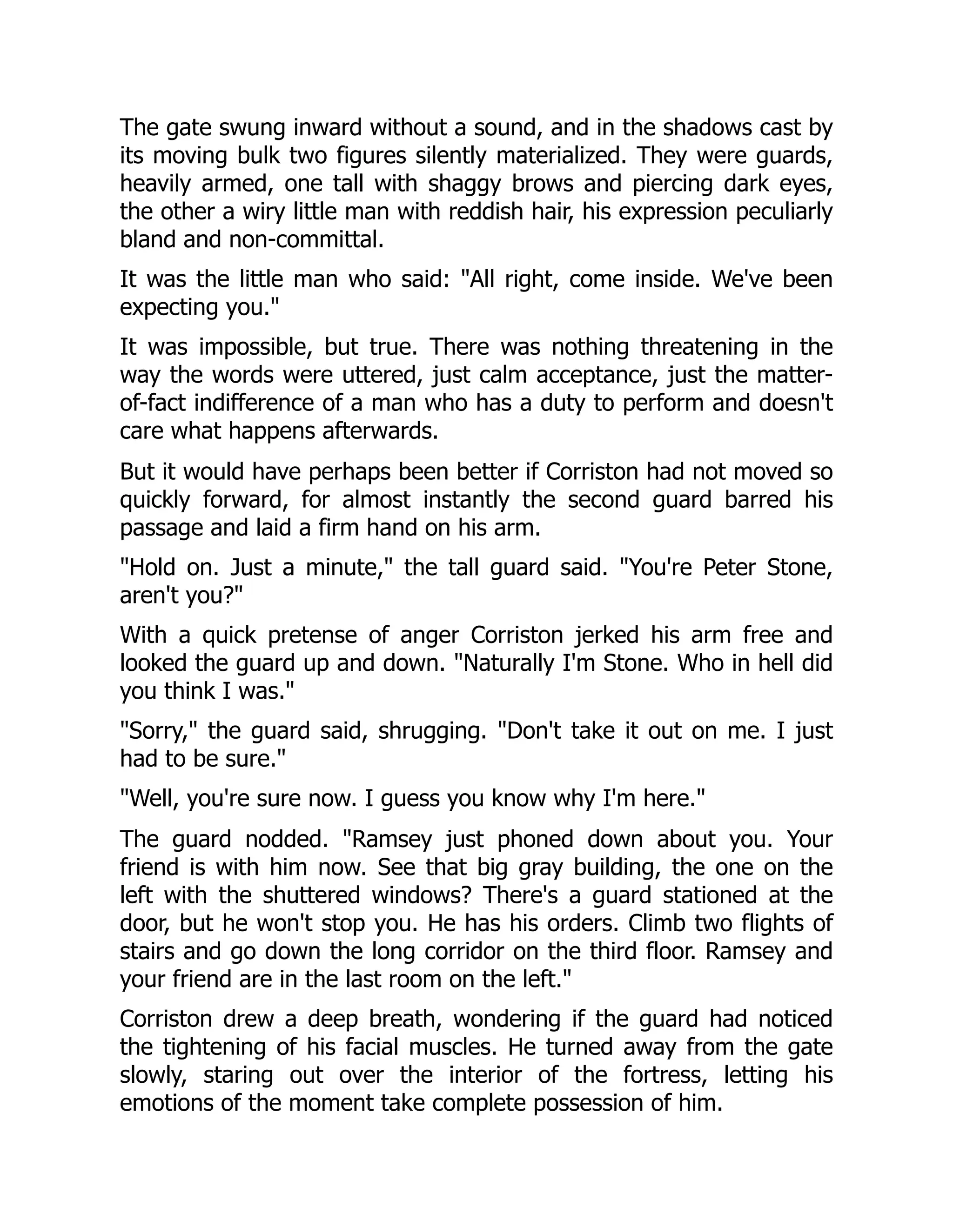 The gate swung inward without a sound, and in the shadows cast by
its moving bulk two figures silently materialized. They were guards,
heavily armed, one tall with shaggy brows and piercing dark eyes,
the other a wiry little man with reddish hair, his expression peculiarly
bland and non-committal.
It was the little man who said: All right, come inside. We've been
expecting you.
It was impossible, but true. There was nothing threatening in the
way the words were uttered, just calm acceptance, just the matter-
of-fact indifference of a man who has a duty to perform and doesn't
care what happens afterwards.
But it would have perhaps been better if Corriston had not moved so
quickly forward, for almost instantly the second guard barred his
passage and laid a firm hand on his arm.
Hold on. Just a minute, the tall guard said. You're Peter Stone,
aren't you?
With a quick pretense of anger Corriston jerked his arm free and
looked the guard up and down. Naturally I'm Stone. Who in hell did
you think I was.
Sorry, the guard said, shrugging. Don't take it out on me. I just
had to be sure.
Well, you're sure now. I guess you know why I'm here.
The guard nodded. Ramsey just phoned down about you. Your
friend is with him now. See that big gray building, the one on the
left with the shuttered windows? There's a guard stationed at the
door, but he won't stop you. He has his orders. Climb two flights of
stairs and go down the long corridor on the third floor. Ramsey and
your friend are in the last room on the left.
Corriston drew a deep breath, wondering if the guard had noticed
the tightening of his facial muscles. He turned away from the gate
slowly, staring out over the interior of the fortress, letting his
emotions of the moment take complete possession of him.
 