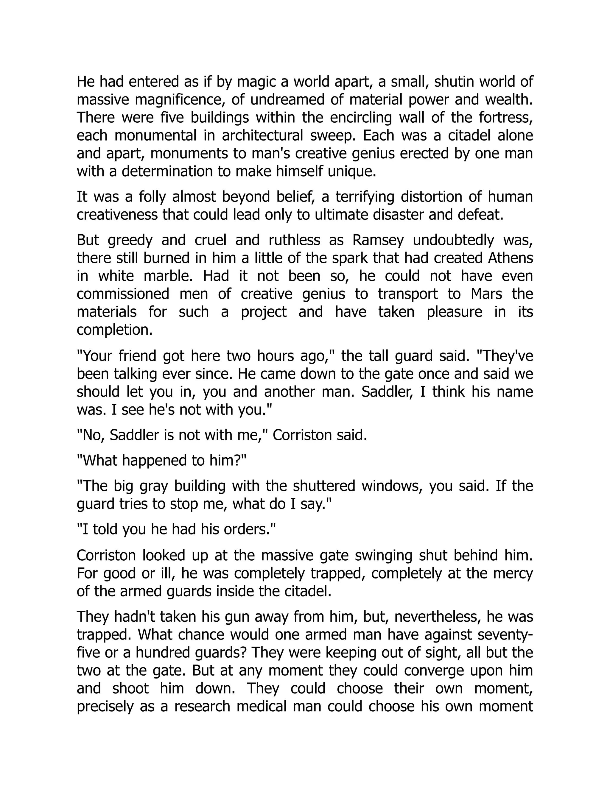 He had entered as if by magic a world apart, a small, shutin world of
massive magnificence, of undreamed of material power and wealth.
There were five buildings within the encircling wall of the fortress,
each monumental in architectural sweep. Each was a citadel alone
and apart, monuments to man's creative genius erected by one man
with a determination to make himself unique.
It was a folly almost beyond belief, a terrifying distortion of human
creativeness that could lead only to ultimate disaster and defeat.
But greedy and cruel and ruthless as Ramsey undoubtedly was,
there still burned in him a little of the spark that had created Athens
in white marble. Had it not been so, he could not have even
commissioned men of creative genius to transport to Mars the
materials for such a project and have taken pleasure in its
completion.
Your friend got here two hours ago, the tall guard said. They've
been talking ever since. He came down to the gate once and said we
should let you in, you and another man. Saddler, I think his name
was. I see he's not with you.
No, Saddler is not with me, Corriston said.
What happened to him?
The big gray building with the shuttered windows, you said. If the
guard tries to stop me, what do I say.
I told you he had his orders.
Corriston looked up at the massive gate swinging shut behind him.
For good or ill, he was completely trapped, completely at the mercy
of the armed guards inside the citadel.
They hadn't taken his gun away from him, but, nevertheless, he was
trapped. What chance would one armed man have against seventy-
five or a hundred guards? They were keeping out of sight, all but the
two at the gate. But at any moment they could converge upon him
and shoot him down. They could choose their own moment,
precisely as a research medical man could choose his own moment
 