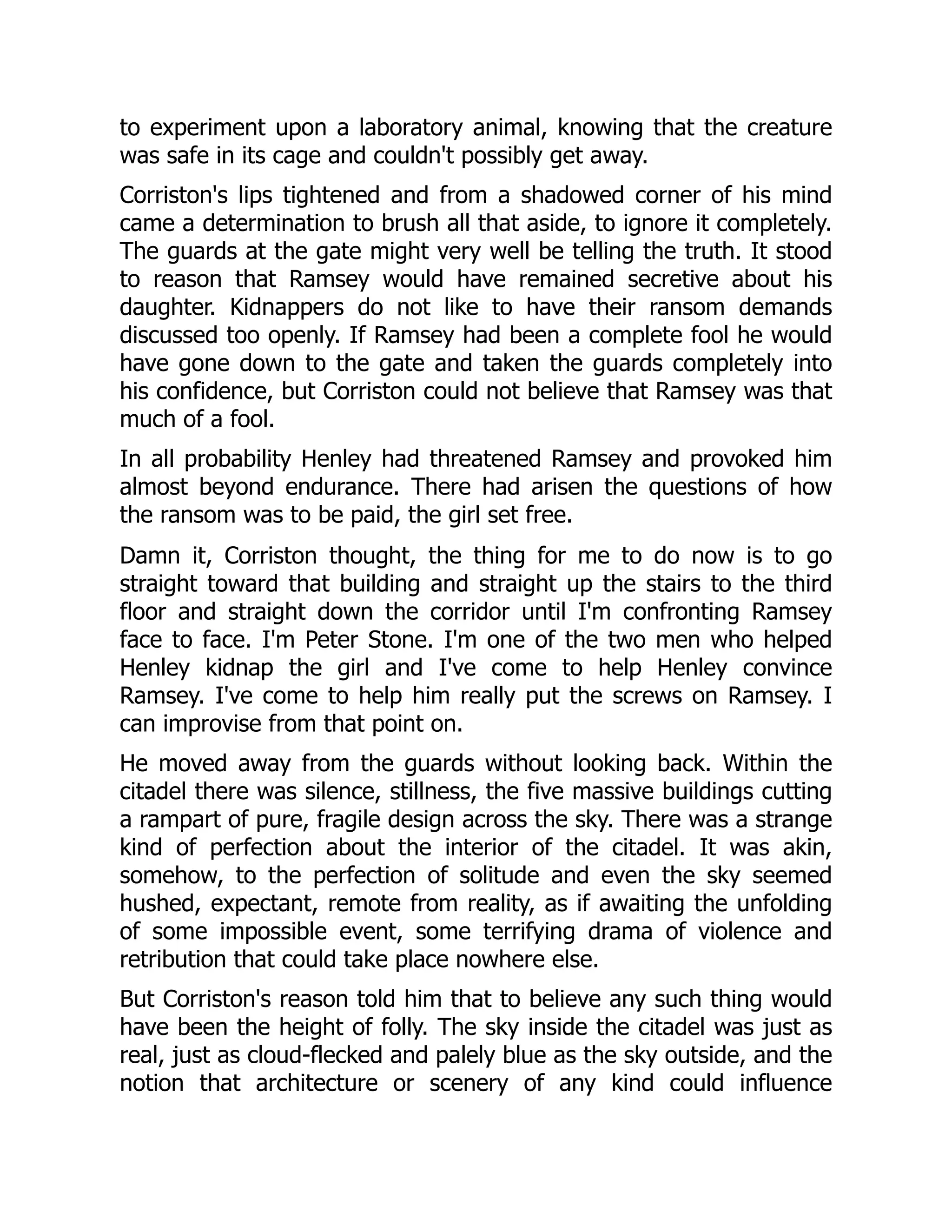 to experiment upon a laboratory animal, knowing that the creature
was safe in its cage and couldn't possibly get away.
Corriston's lips tightened and from a shadowed corner of his mind
came a determination to brush all that aside, to ignore it completely.
The guards at the gate might very well be telling the truth. It stood
to reason that Ramsey would have remained secretive about his
daughter. Kidnappers do not like to have their ransom demands
discussed too openly. If Ramsey had been a complete fool he would
have gone down to the gate and taken the guards completely into
his confidence, but Corriston could not believe that Ramsey was that
much of a fool.
In all probability Henley had threatened Ramsey and provoked him
almost beyond endurance. There had arisen the questions of how
the ransom was to be paid, the girl set free.
Damn it, Corriston thought, the thing for me to do now is to go
straight toward that building and straight up the stairs to the third
floor and straight down the corridor until I'm confronting Ramsey
face to face. I'm Peter Stone. I'm one of the two men who helped
Henley kidnap the girl and I've come to help Henley convince
Ramsey. I've come to help him really put the screws on Ramsey. I
can improvise from that point on.
He moved away from the guards without looking back. Within the
citadel there was silence, stillness, the five massive buildings cutting
a rampart of pure, fragile design across the sky. There was a strange
kind of perfection about the interior of the citadel. It was akin,
somehow, to the perfection of solitude and even the sky seemed
hushed, expectant, remote from reality, as if awaiting the unfolding
of some impossible event, some terrifying drama of violence and
retribution that could take place nowhere else.
But Corriston's reason told him that to believe any such thing would
have been the height of folly. The sky inside the citadel was just as
real, just as cloud-flecked and palely blue as the sky outside, and the
notion that architecture or scenery of any kind could influence
 