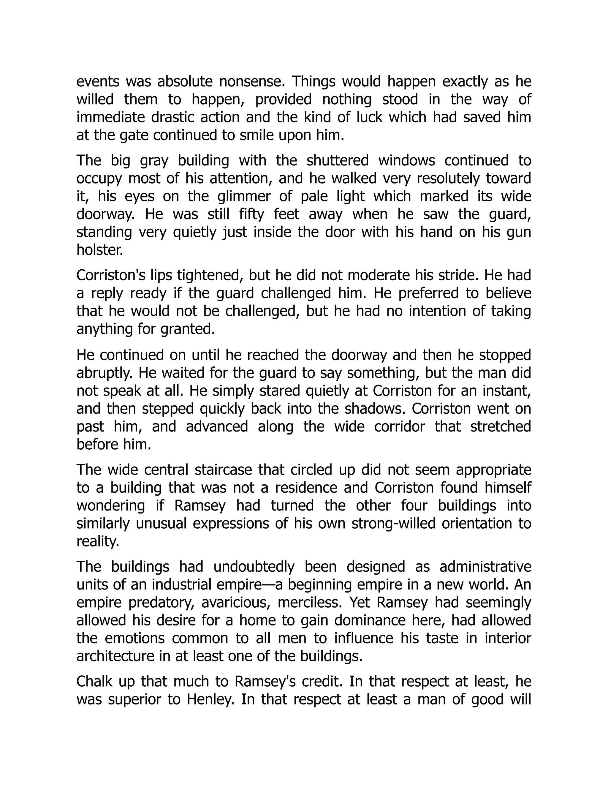events was absolute nonsense. Things would happen exactly as he
willed them to happen, provided nothing stood in the way of
immediate drastic action and the kind of luck which had saved him
at the gate continued to smile upon him.
The big gray building with the shuttered windows continued to
occupy most of his attention, and he walked very resolutely toward
it, his eyes on the glimmer of pale light which marked its wide
doorway. He was still fifty feet away when he saw the guard,
standing very quietly just inside the door with his hand on his gun
holster.
Corriston's lips tightened, but he did not moderate his stride. He had
a reply ready if the guard challenged him. He preferred to believe
that he would not be challenged, but he had no intention of taking
anything for granted.
He continued on until he reached the doorway and then he stopped
abruptly. He waited for the guard to say something, but the man did
not speak at all. He simply stared quietly at Corriston for an instant,
and then stepped quickly back into the shadows. Corriston went on
past him, and advanced along the wide corridor that stretched
before him.
The wide central staircase that circled up did not seem appropriate
to a building that was not a residence and Corriston found himself
wondering if Ramsey had turned the other four buildings into
similarly unusual expressions of his own strong-willed orientation to
reality.
The buildings had undoubtedly been designed as administrative
units of an industrial empire—a beginning empire in a new world. An
empire predatory, avaricious, merciless. Yet Ramsey had seemingly
allowed his desire for a home to gain dominance here, had allowed
the emotions common to all men to influence his taste in interior
architecture in at least one of the buildings.
Chalk up that much to Ramsey's credit. In that respect at least, he
was superior to Henley. In that respect at least a man of good will
 