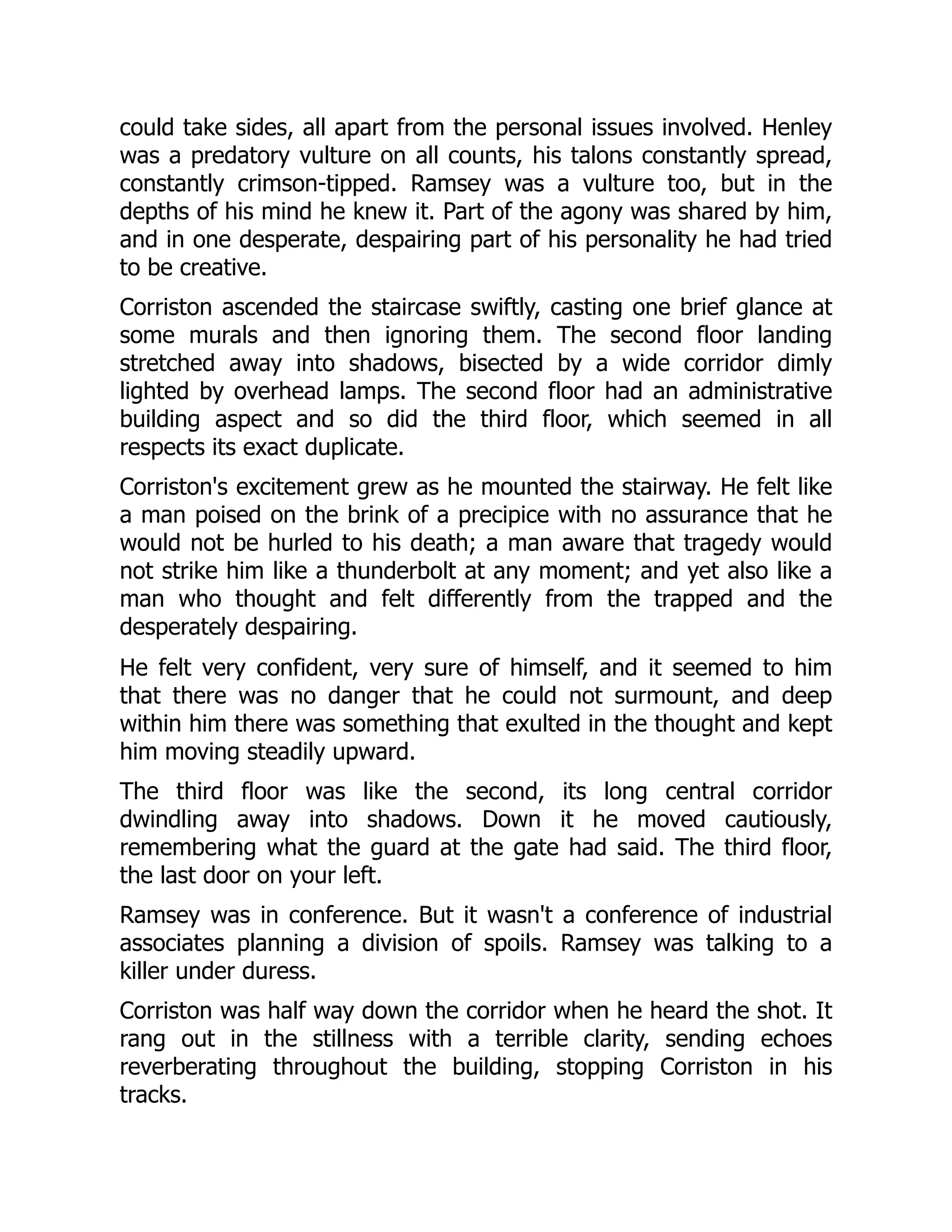 could take sides, all apart from the personal issues involved. Henley
was a predatory vulture on all counts, his talons constantly spread,
constantly crimson-tipped. Ramsey was a vulture too, but in the
depths of his mind he knew it. Part of the agony was shared by him,
and in one desperate, despairing part of his personality he had tried
to be creative.
Corriston ascended the staircase swiftly, casting one brief glance at
some murals and then ignoring them. The second floor landing
stretched away into shadows, bisected by a wide corridor dimly
lighted by overhead lamps. The second floor had an administrative
building aspect and so did the third floor, which seemed in all
respects its exact duplicate.
Corriston's excitement grew as he mounted the stairway. He felt like
a man poised on the brink of a precipice with no assurance that he
would not be hurled to his death; a man aware that tragedy would
not strike him like a thunderbolt at any moment; and yet also like a
man who thought and felt differently from the trapped and the
desperately despairing.
He felt very confident, very sure of himself, and it seemed to him
that there was no danger that he could not surmount, and deep
within him there was something that exulted in the thought and kept
him moving steadily upward.
The third floor was like the second, its long central corridor
dwindling away into shadows. Down it he moved cautiously,
remembering what the guard at the gate had said. The third floor,
the last door on your left.
Ramsey was in conference. But it wasn't a conference of industrial
associates planning a division of spoils. Ramsey was talking to a
killer under duress.
Corriston was half way down the corridor when he heard the shot. It
rang out in the stillness with a terrible clarity, sending echoes
reverberating throughout the building, stopping Corriston in his
tracks.
 