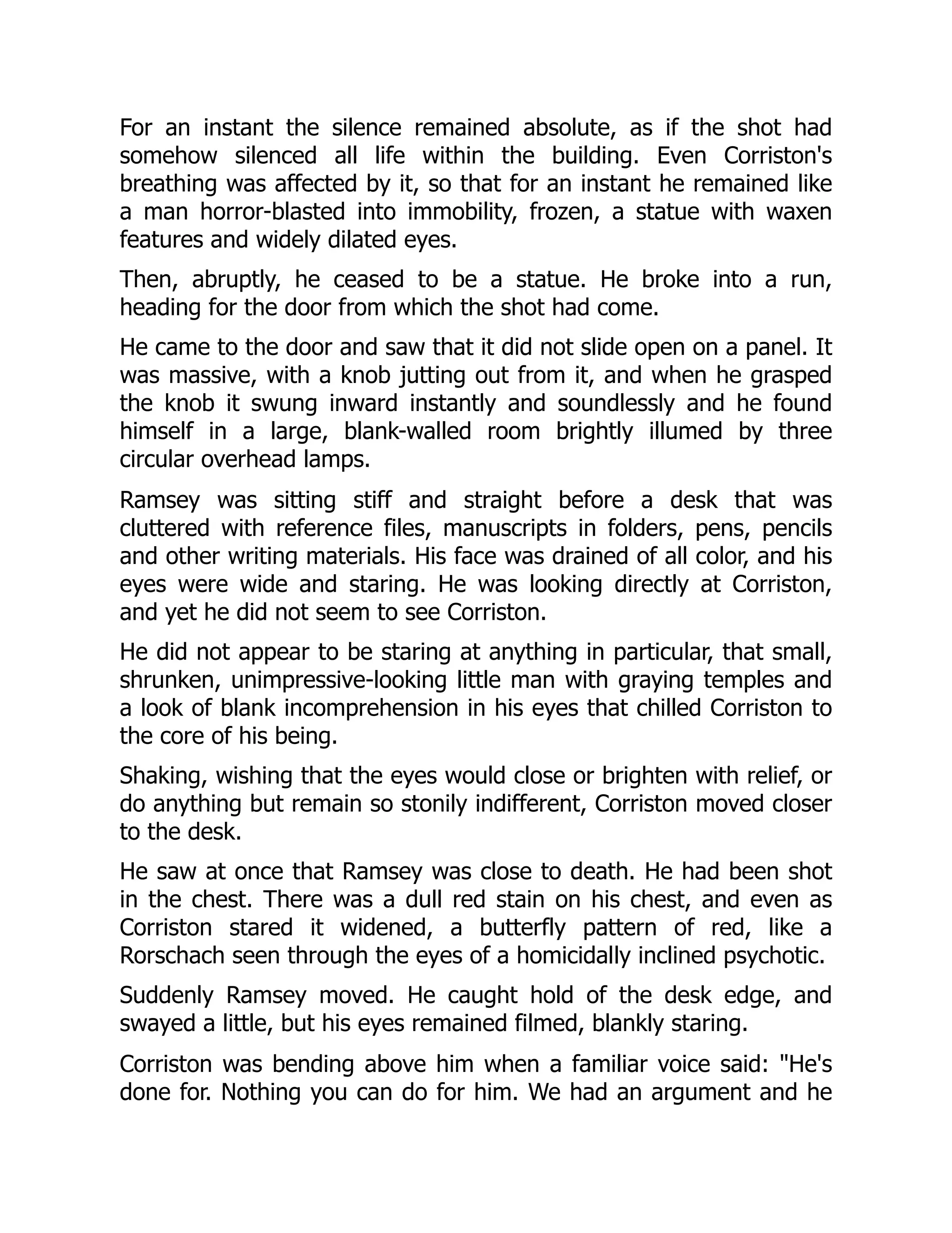 For an instant the silence remained absolute, as if the shot had
somehow silenced all life within the building. Even Corriston's
breathing was affected by it, so that for an instant he remained like
a man horror-blasted into immobility, frozen, a statue with waxen
features and widely dilated eyes.
Then, abruptly, he ceased to be a statue. He broke into a run,
heading for the door from which the shot had come.
He came to the door and saw that it did not slide open on a panel. It
was massive, with a knob jutting out from it, and when he grasped
the knob it swung inward instantly and soundlessly and he found
himself in a large, blank-walled room brightly illumed by three
circular overhead lamps.
Ramsey was sitting stiff and straight before a desk that was
cluttered with reference files, manuscripts in folders, pens, pencils
and other writing materials. His face was drained of all color, and his
eyes were wide and staring. He was looking directly at Corriston,
and yet he did not seem to see Corriston.
He did not appear to be staring at anything in particular, that small,
shrunken, unimpressive-looking little man with graying temples and
a look of blank incomprehension in his eyes that chilled Corriston to
the core of his being.
Shaking, wishing that the eyes would close or brighten with relief, or
do anything but remain so stonily indifferent, Corriston moved closer
to the desk.
He saw at once that Ramsey was close to death. He had been shot
in the chest. There was a dull red stain on his chest, and even as
Corriston stared it widened, a butterfly pattern of red, like a
Rorschach seen through the eyes of a homicidally inclined psychotic.
Suddenly Ramsey moved. He caught hold of the desk edge, and
swayed a little, but his eyes remained filmed, blankly staring.
Corriston was bending above him when a familiar voice said: He's
done for. Nothing you can do for him. We had an argument and he
 